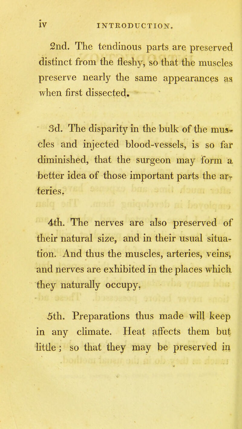 2nd. The tendinous parts are preserved distinct from the fleshy, so that the muscles preserve nearly the same appearances as when first dissected. 3d. The disparity in the bulk of the mus* cles and injected blood-vessels, is so far diminished, that the surgeon may form a better idea of those important parts the arT teries. 4th. The nerves are also preserved of their natural size, and in their usual situa- tion. And thus the muscles, arteries, veins, * and nerves are exhibited in the places which they naturally occupy, 5th. Preparations thus made will keep in any climate. Heat affects them but little; so that they may be preserved in