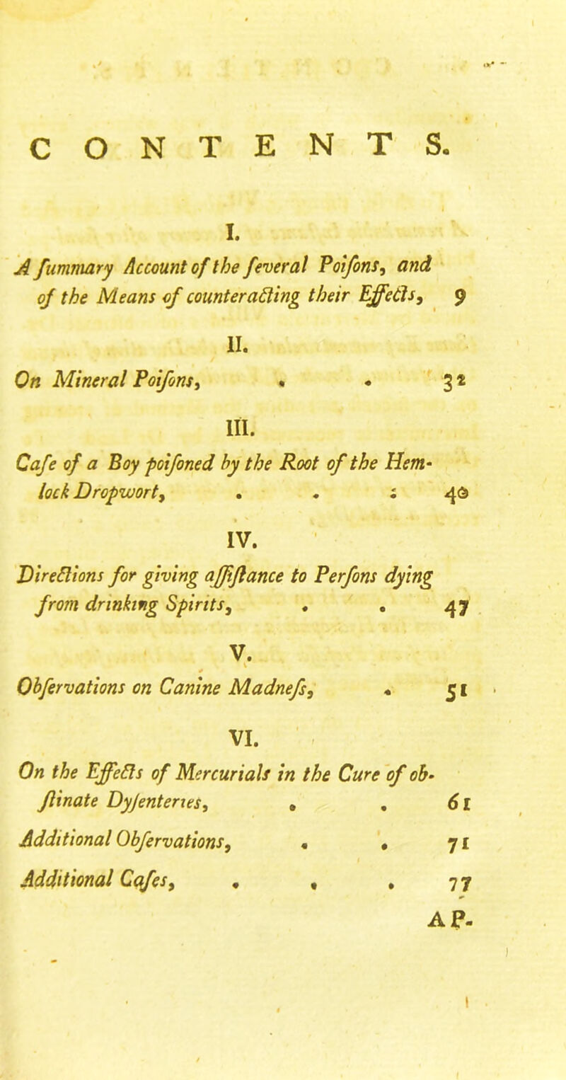 CONTENTS. i. Afummary Account of the feverat Poifons, and oj the Means of counteracting their Effects, 9 II. On Mineral Poifons, • • 31 III. Cafe of a Boy poifined by the Root of the Hem- lock Dropwort, . . ; 46 IV. Directions for giving affifiance to Perfons dying from drinking Spirits, . . 47 V. Qbfirvations on Canine Madnefs, « 51 VI. On the EffeCts of Mercurials in the Cure of ob- flinate Dyjenterxes, » . 61 Additional Obfirvations, « * 71 Additional Cafes, . , *77 AP.