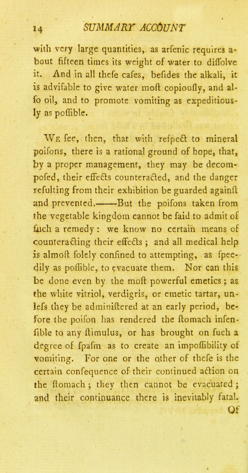 with very large quantities, as arfenic requires a- bout fifteen times its weight of water to diflolve it. And in all thefe cafes, befides the alkali, it is advifable to give water moft copioufly, and al- fo oil, and to promote vomiting as expeditious- ly as pofiible. We fee, then, that with refpedt to mineral poifons, there is a rational ground of hope, that, by a proper management, they may be decom- pofed, their effefts counteracted, and the danger refulting from their exhibition be guarded againfl and prevented.——But the poifons taken from the vegetable kingdom cannot be faid to admit of jhich a remedy : we know no certain means of counteracting their effects; and all medical help is almoft folely confined to attempting, as fpee- dily as pofiible, to evacuate them. Nor can this be done even by the moft powerful emetics; as the white vitriol, verdigris, or emetic tartar, un- lefs they be adminiftered at an early period, be- fore the poifon has rendered the ftomach infen- fible to any ftimulus, or has brought on fuch a degree of fpafm as to create an impoftibility of vomiting. For one or the other of thefe is the certain confequence of their continued a&ion on the ftomach ; they then cannot be evacuated ; and their continuance there is inevitably fatal. Of