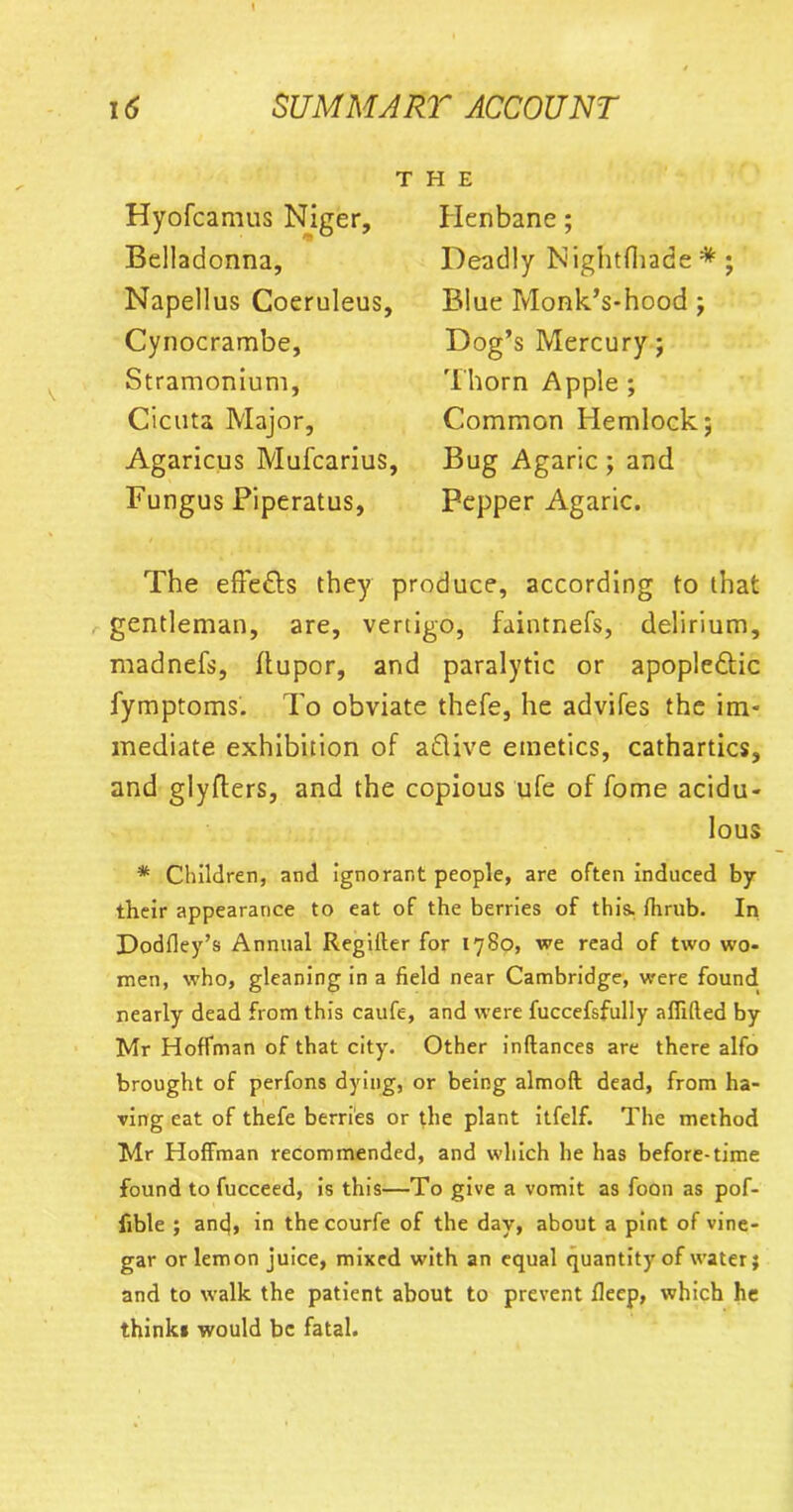 T Hyofcamus Niger, Belladonna, Napellus Coeruleus, Cynocrambe, Stramonium, Cicuta Major, Agaricus Mufcarius, Fungus Piperatus, H E Henbane; Deadly Nightfliade * ; Blue Monk’s-hood ; Dog’s Mercury; Thorn Apple ; Common Hemlock; Bug Agaric; and Pepper Agaric. The effe&s they produce, according to that gentleman, are, vertigo, faintnefs, delirium, madnefs, ftupor, and paralytic or apople&ic fymptoms. To obviate thefe, he advifes the im- mediate exhibition of a£live emetics, cathartics, and glyfters, and the copious ufe of fome acidu- lous * Children, and ignorant people, are often induced by their appearance to eat of the berries of this, fhrub. In Dodfley’s Annual Regilter for 1780, we read of two wo- men, who, gleaning in a field near Cambridge, were found nearly dead from this caufe, and were fuccefsfully affifted by Mr Hoffman of that city. Other inftances are there alfo brought of perfons dying, or being almoft dead, from ha- ving eat of thefe berries or the plant itfelf. The method Mr Hoffman recommended, and which he has before-time found to fucceed, is this—To give a vomit as foon as pof- fible ; anfi, in the courfe of the day, about a pint of vine- gar or lemon juice, mixed with an equal quantity of water; and to walk the patient about to prevent fleep, which he thinki would be fatal.