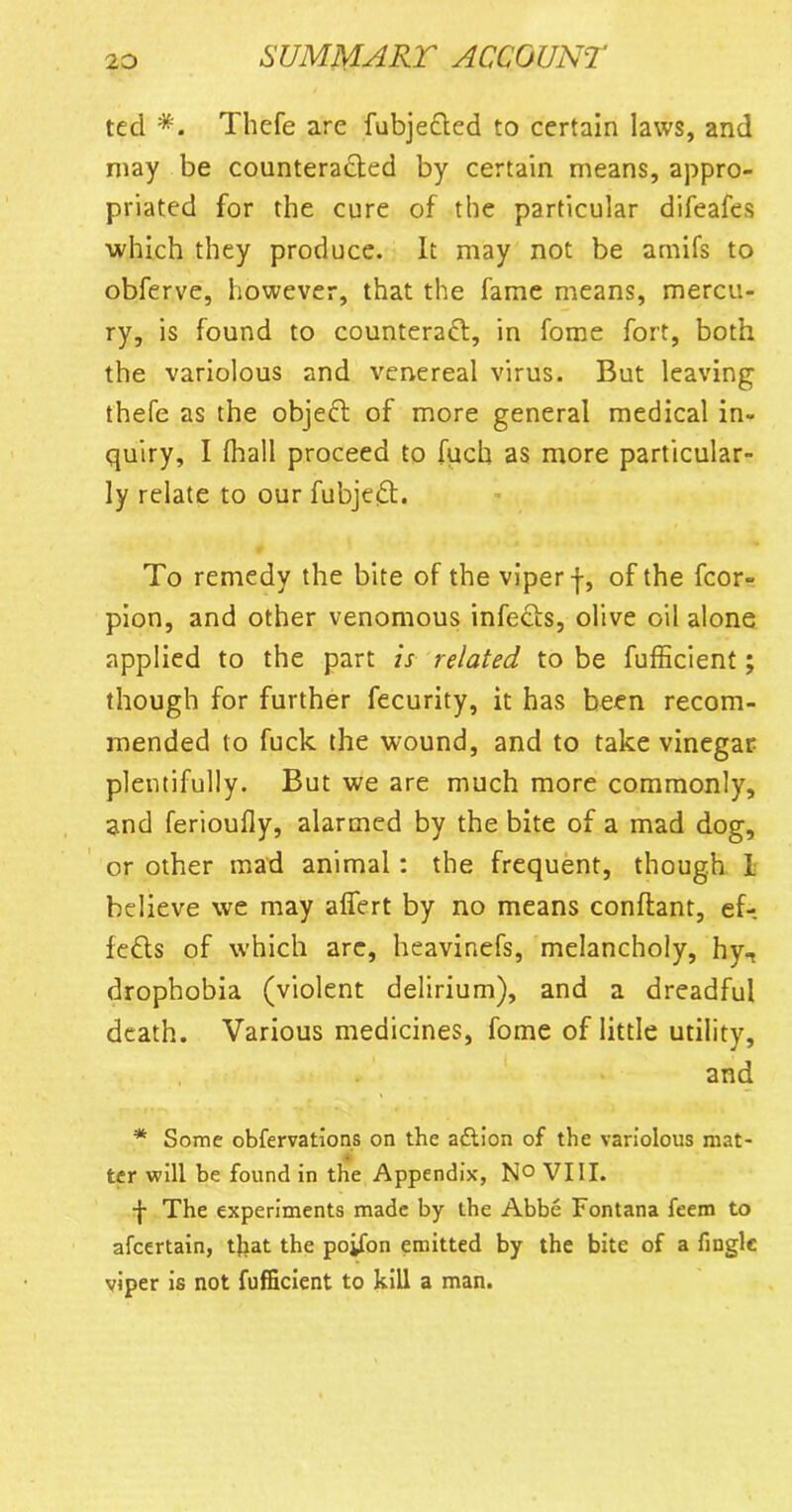 ted *. Thefe are fubjecled to certain laws, and may be counteracted by certain means, appro- priated for the cure of the particular difeafes which they produce. It may not be amifs to obferve, however, that the fame means, mercu- ry, is found to counteract, in fome fort, both the variolous and venereal virus. But leaving thefe as the objeCt of more general medical in- quiry, I (hall proceed to fuch as more particular- ly relate to our fubjeCt. To remedy the bite of the viper f, of the fcor- pion, and other venomous infects, olive oil alone applied to the part is related to be fufficient; though for further fecurity, it has been recom- mended to fuck the wound, and to take vinegar plentifully. But we are much more commonly, and ferioufly, alarmed by the bite of a mad dog, or other mad animal: the frequent, though I believe we may affert by no means conflant, ef- fects of which are, heavinefs, melancholy, hy., drophobia (violent delirium), and a dreadful death. Various medicines, fome of little utility, and * Some observations on the aCtion of the variolous mat- . ter will be found in the Appendix, N° VIII. f The experiments made by the Abbe Fontana feem to afeertain, that the poifon emitted by the bite of a Single viper is not Sufficient to kill a man.