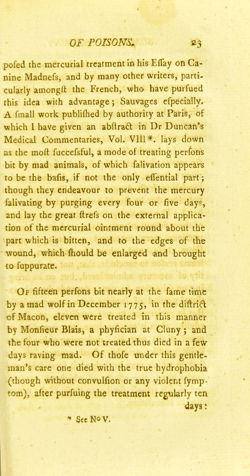 pofed the mercurial treatment in his Efiay on Ca- nine Madnefs, and by many other writers, parti- cularly amongft the French, who have purfued this idea with advantage; Sauvages efpecially. A ftnall work publifhed by authority at Paris, of which 1 have given an abftradt in Dr Duncan’s Medical Commentaries, Vol. Vlli*. lays down as the mod fuccefsful, a mode of treating perfons bit by mad animals, of which falivation appears to be the bafis, if not the only efiential part; though they endeavour to prevent the mercury falivating by purging every four or five days, and lay the great ftrefs on the external applica- tion of the mercurial ointment round about the part which is bitten, and to the edges of the wound, which fhould be enlarged and brought to fuppurate. Of fifteen perfons bit nearly at the fame time by a mad wolf in December 1775, in the diftrict of Macon, eleven were treated in this manner by Monfieur Blais, a phyfician at Cluny ; and the four who were not treated thus died in a few days raving mad. Of thofe under this gentle- man’s care one died with the true hydrophobia (though without convulfion or any violent fymp- tom), after purfuing the treatment regularly ten days: