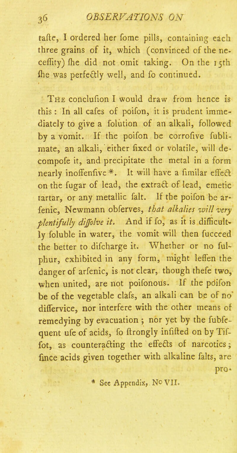 talle, I ordered her fome pills, containing each three grains of it, which (convinced of the ne- ceffity) fhe did not omit taking. On the 15th fhe was perfectly well, and fo continued. » The conclufion I would draw from hence is this: In all cafes of poifon, it is prudent imme- diately to give a folution of an alkali, followed by a vomit. If the poifon be corrofive fubli- mate, an alkali, either fixed or volatile, will de- compofe it, and precipitate the metal in a form nearly inoffenfive *. It will have a fimilar effect on the fugar of lead, the extract of lead, emetic rartar, or any metallic fait. If the poifon be ar- fenic, Newmann obferves, that alkalies will very plentifully dijfolve it. And if fo, as it is difficult- ly foluble in water, the vomit will then fucceed the better to difcharge it. Whether or no ful- phur, exhibited in any form, might lefien the danger of arfenic, is not clear, though thefe two, when united, are not poifonous. If the pdifon be of the vegetable clafs, an alkali can be of no' difiervice, nor interfere with the other means of remedying by evacuation ; nor yet by the fubfe- quent ufe of acids, fo ftrongly infilled on by Tif- fot, as counteracting the effeCls of narcotics; fince acids given together with alkaline falts, are pro* * See Appendix, No VII.