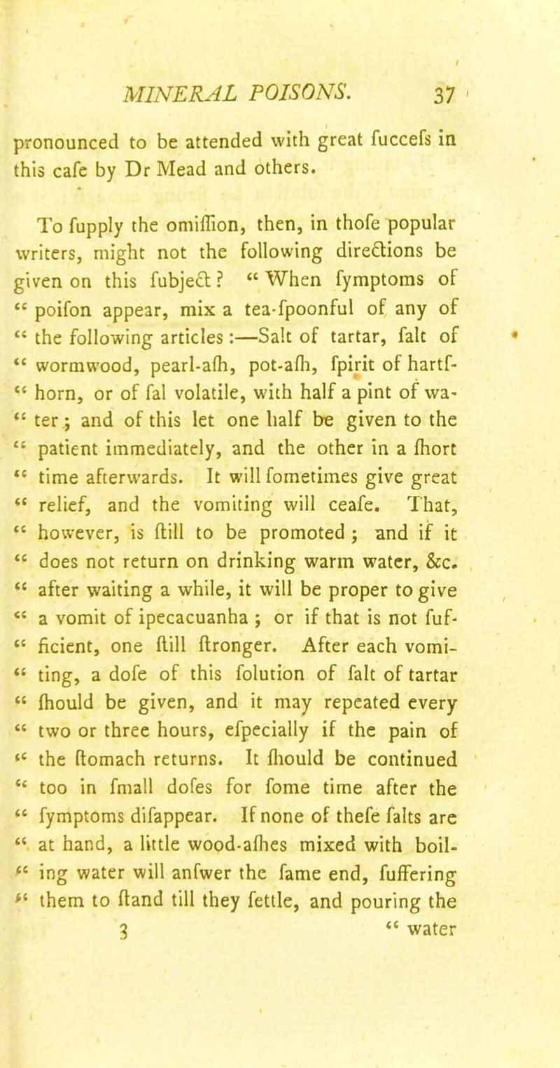 pronounced to be attended with great fuccefs in this cafe by Dr Mead and others. To fupply the omiffion, then, in thofe popular writers, might not the following directions be given on this fubjeCt ? “ When fymptoms of “ poifon appear, mix a tea-fpoonful of any of “ the following articles:—Salt of tartar, fait of “ wormwood, pearl-afh, pot-afh, fpirit of hartf- “ horn, or of fal volatile, with half a pint of wa> “ ter ; and of this let one half be given to the “ patient immediately, and the other in a fhort “ time afterwards. It will fometiines give great “ relief, and the vomiting will ceafe. That, “ however, is (till to be promoted ; and if it “ does not return on drinking warm water, &c. “ after waiting a while, it will be proper to give <£ a vomit of ipecacuanha ; or if that is not fuf- “ ficient, one Hill ftronger. After each vomi- “ ting, a dofe of this folution of fait of tartar “ fhould be given, and it may repeated every “ two or three hours, efpecially if the pain of “ the ftomach returns. It fhould be continued “ too in fmall dofes for fome time after the <c fymptoms difappear. If none of thefe falts are “ at hand, a little wood-afhes mixed with boil- £C ing water will anfwer the fame end, fuffering fi them to (land till they fettle, and pouring the 3 <c water