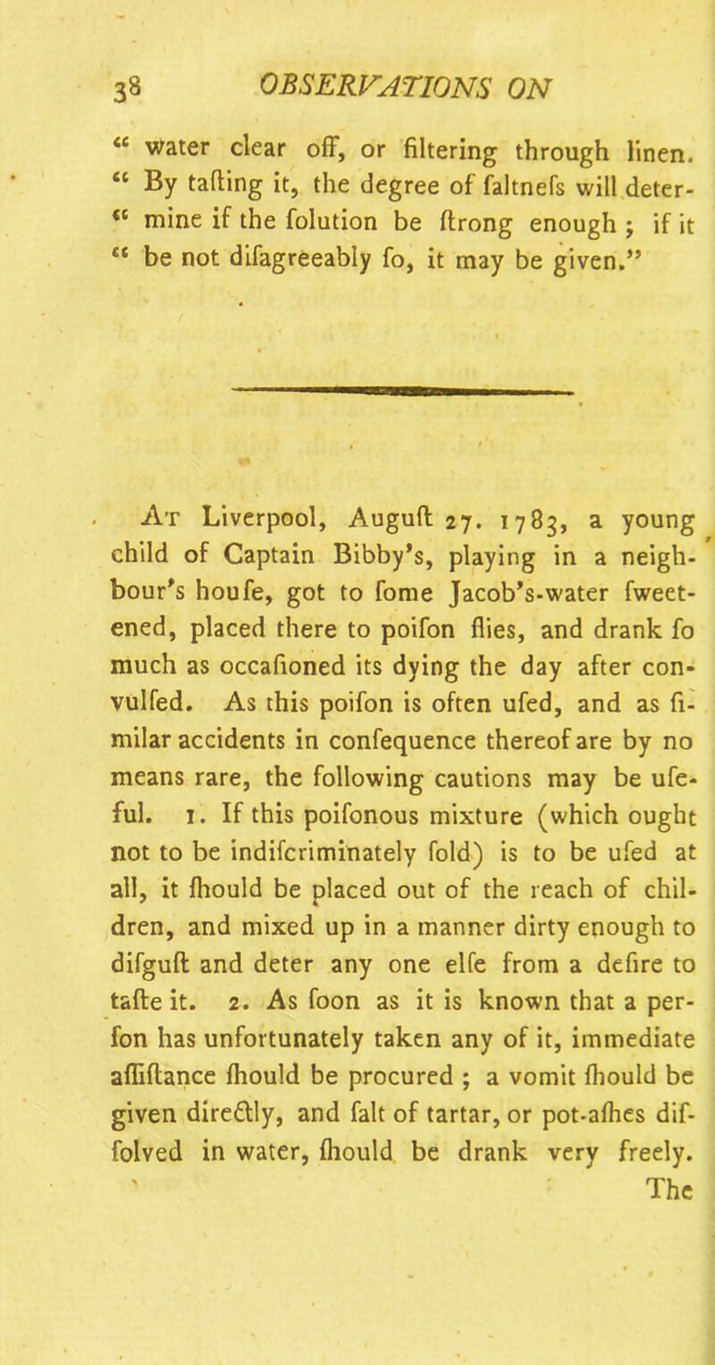 “ water clear off, or filtering through linen. “ By tailing it, the degree of faltnefs will deter- “ mine if the folution be ftrong enough ; if it “ be not difagreeably fo, it may be given.” At Liverpool, Augult 27. 1783, a young child of Captain Bibby’s, playing in a neigh- hour's houfe, got to fome Jacob's-water fweet- ened, placed there to poifon flies, and drank fo much as occafioned its dying the day after con- vulfed. As this poifon is often ufed, and as fi- milar accidents in confequence thereof are by no means rare, the following cautions may be ufe- ful. 1. If this poifonous mixture (which ought not to be indifcriminately fold) is to be ufed at all, it fhould be placed out of the reach of chil- dren, and mixed up in a manner dirty enough to difguft and deter any one elfe from a defire to tafte it. 2. As foon as it is known that a per- fon has unfortunately taken any of it, immediate affiflance fhould be procured ; a vomit fhould be given dire&ly, and fait of tartar, or pot-afhes dif- folved in water, fhould be drank very freely. The