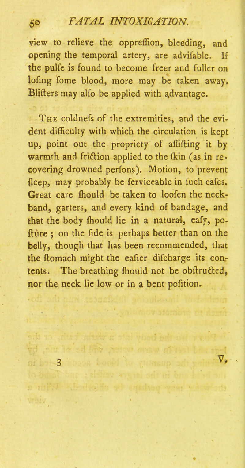 5° view to relieve the oppreffion, bleeding, and opening the temporal artery, are advifable. If the pulfe is found to become freer and fuller on lofing fome blood, more may be taken away. Blifters may alfo be applied with advantage. The coldnefs of the extremities, and the evi- dent difficulty with which the circulation is kept up, point out the propriety of affifting it by warmth and friftion applied to the Ikin (as in re- covering drowned perfons). Motion, to prevent fleep, may probably be ferviceable in fuch cafes. Great care ffiould be taken to loofen the neck- band, garters, and every kind of bandage, and that the body ffiould lie in a natural, eafy, po- fture ; on the fide is perhaps better than on the belly, though that has been recommended, that the ftomach might the eafier difcharge its con- tents. The breathing ffiould not be obftru&ed, nor the neck lie low or in a bent pofition.