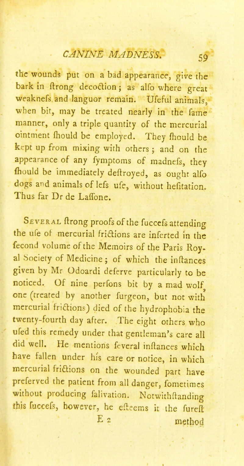 the wounds put on a bad appearance, give the bark in ftrong decoction; as alfo where great weaknefs and languor remain. Ufeful animals, when bit, may be treated nearly in the fame manner, only a triple quantity of the mercurial ointment fhould be employed. They fhould be kept up from mixing with others ; and on the appearance of any fymptoms of madnefs, they fhould be immediately deftroyed, as ought alfo dogs a^d animals of lefs ufe, without hefitation. Thus far Dr de Laffone. Several ftrong proofs of the fuccefs attending the ule of mercurial fridtions are inferted in the fecond volume of the Memoirs of the Paris Roy. al Society of Medicine ; of which the inftances given by Mr Odoardi deferve particularly to be noticed. Of nine perfons bit by a mad wolf one (treated by another furgeon, but not with mercurial fridtions) died of the hydrophobia the twenty-fourth day after. The eight others who ufed this remedy under that gentleman’s care all did well. He mentions fcveral inflances which have fallen under his care or notice, in which mercurial fridtions on the wounded part have preferved the patient from all danger, fometimes without producing falivation. Notwithftanding this fuccefs, however, he efleems it the fureft E 2 method