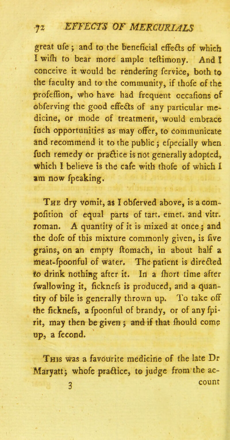 great ufe j and to the beneficial effe&s of which I wifh to bear more ample teftimony. And I conceive it would be rendering fervice, both to the faculty and to the community, if thofe of the profeflion, who have had frequent occafions of obferving the good effe&s of any particular me- dicine, or mode of treatment, would embrace fuch opportunities as may offer, to communicate and recommend it to the public $ efpecially when fuch remedy or pra&ice is not generally adopted, which I believe is the cafe with thofe of which I am now fpeaking. The dry vomit, as I obferved above, is acorn- pofition of equal parts of tart. emet. and vitr. roman. A quantity of it is mixed at once; and the dofe of this mixture commonly given, is five grains, on an empty ftomach, in about half a meat-fpoonful of water. The patient is directed to drink nothing after it. In a fhort time after fwallowing it, ficknefs is produced, and a quan- tity of bile is generally thrown up. To take off the ficknefs, a fpoonful of brandy, or of any fpi* rit, may then be given ; and if that fhould come up, a fecond. This was a favourite medicine of the late Dr Maryatt j whofe prattice, to judge from the ac-