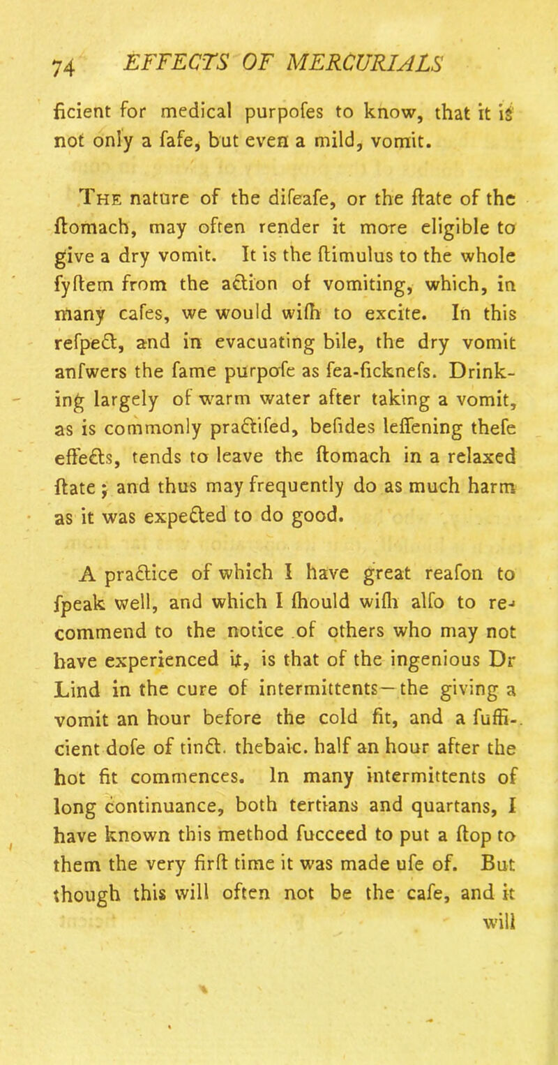 ficient for medical purpofes to know, that it i$ not only a fafe, but even a mild, vomit. The nature of the difeafe, or the ftate of the ftomach, may often render it more eligible to give a dry vomit. It is the ftimulus to the whole fyftem from the action of vomiting, which, in many cafes, we would wifh to excite. In this refpeft, and in evacuating bile, the dry vomit anfwers the fame purpofe as fea-ficknefs. Drink- ing largely of warm water after taking a vomit, as is commonly pra&ifed, befides leffening thefe effects, tends to leave the ftomach in a relaxed ftate j and thus may frequently do as much harm as it was expected to do good. A practice of which I have great reafon to fpeak well, and which I fhould wifh alfo to re-> commend to the notice of others who may not have experienced it, is that of the ingenious Dr Lind in the cure of intermittents—the giving a vomit an hour before the cold fit, and a fuffi-. cient dofe of tintt. thebaic, half an hour after the hot fit commences. In many intermittents of long continuance, both tertians and quartans, I have known this method fucceed to put a ftop to them the very firft time it was made ufe of. But though this will often not be the cafe, and it will