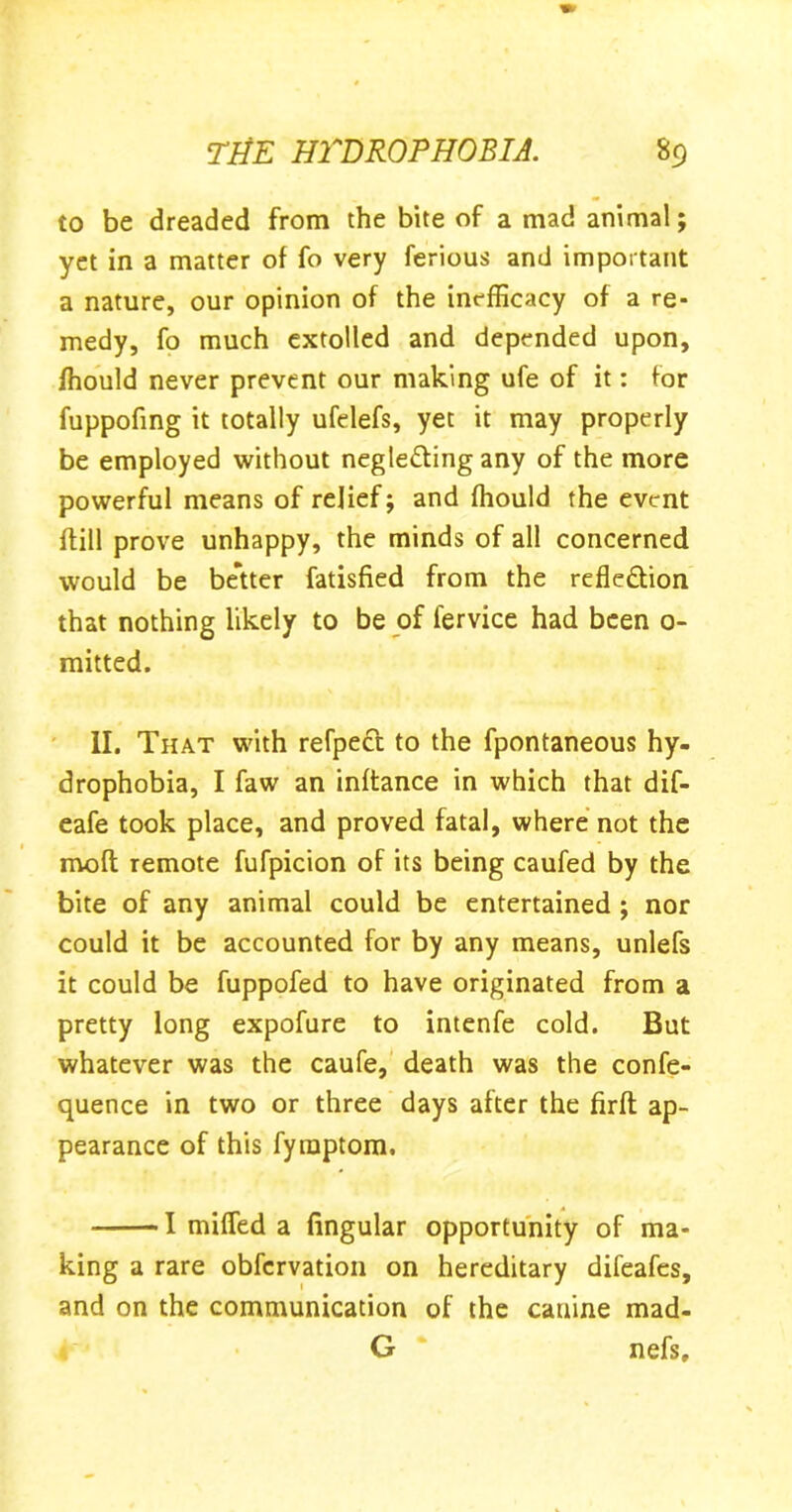 to be dreaded from the bite of a mad animal; yet in a matter of fo very ferious and important a nature, our opinion of the inefficacy of a re- medy, fo much extolled and depended upon, ffiould never prevent our making ufe of it: for fuppofing it totally ufelefs, yet it may properly be employed without negleding any of the more powerful means of relief; and fhould the event {till prove unhappy, the minds of all concerned would be better fatisfied from the refk&ion that nothing likely to be of fervice had been 0- mitted. II. That with refpect to the fpontaneous hy- drophobia, I faw an inftance in which that dif- eafe took place, and proved fatal, where not the mod remote fufpicion of its being caufed by the bite of any animal could be entertained ; nor could it be accounted for by any means, unlefs it could be fuppofed to have originated from a pretty long expofure to intenfe cold. But whatever was the caufe, death was the confe- quence in two or three days after the firft ap- pearance of this fymptom. 1 miffed a lingular opportunity of ma- king a rare obfcrvation on hereditary difeafes, and on the communication of the canine mad- G nefs.