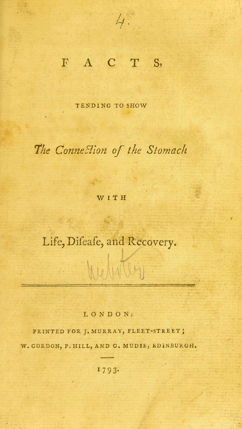 F A C 4* ', T S, TENDING TO SHOW The Connexion of the Stomach WITH LONDON: PRINTED FOR J. MURRAY, FLEET-STREET; W. GORDON, P. HILL, AND G. MUDIE, EDINBURGH. 1 7 9 3*