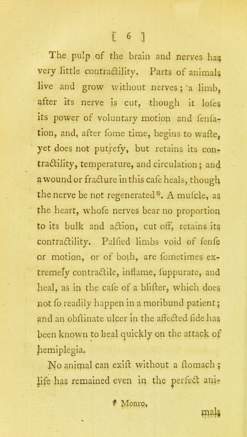 The pulp of the brain and nerves has very little contrability. Parts of animals live and grow without nerves; 'a limb, after its nerve is cut, though it lofe§ its power of voluntary motion and fenfa? tion, and, after fome time, begins to wafte, yet does not putrefy, but retains its con- tradility, temperature, and circulation; and a wound or fradure in this cafe heals, though the nerve be not regenerated*. A mufcle, as the heart, whofe nerves bear no proportion to its bulk and adion, cut off, retains its contradility. Palfied limbs void of fenfe or motion, or of both, are fcmetimes ex- tremely contradile, inflame, fuppurate, and heal, as in the cafe of a blifter, which does not fo readily happen in a moribund patient; and an pbftinate ulcer in the affeded fide has been known to heal quickly on the attack of hemiplegia. hJo animal can exifl: without a flomach ; life has remained even in the perfed ani- f Monro,