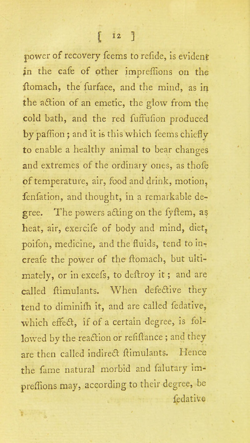 power of recovery feems to refide, is evident in the cafe of other impreffions on the flomach, the furface, and the mind, as in the adtion of an emetic, the glow from the cold bath, and the red fuftufion produced by paftion ; and it is this which feems chiefly to enable a healthy animal to bear changes and extremes of the ordinary ones, as thofe of temperature, air, food and drink, motion, fen fat ion, and thought, in a remarkable de- gree. The powers acting on the fyftem, as heat, air, exercife of body and mind, diet, poifon, medicine, and the fluids, tend to in- creafe the power of the ftomacb, but ulti- mately, or in excefs, to deftroy it; and are called flimulants. When defedlive they tend to diminiih it, and are called fedative, which effedt, if of a certain degree, is fol- lowed by the readtion or refiftance; and they are then called indiredt flimulants. Hence the fame natural morbid and falutary im- preffions may, according to their degree, be fedative