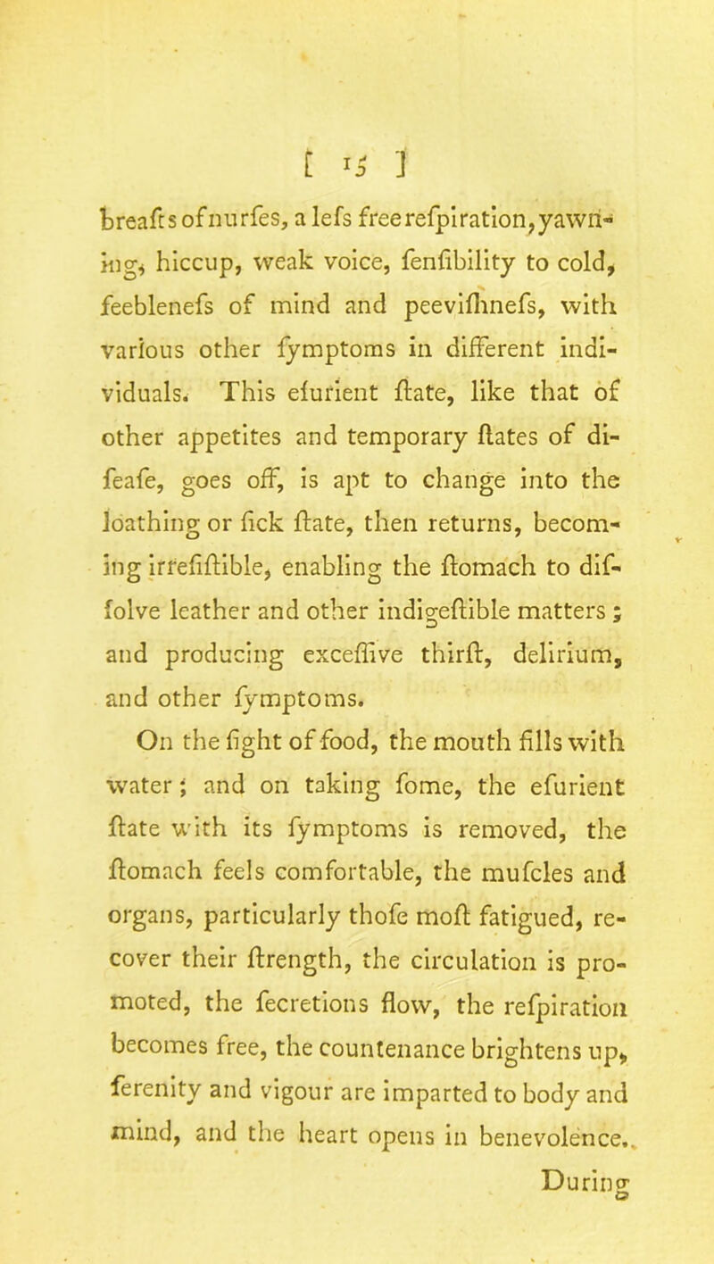 breads ofnurfes, a lefs free refpiration,yawn- ing* hiccup, weak voice, fenfibility to cold, feeblenefs of mind and peevifhnefs, with various other fymptoms in different indi- viduals* This elurient ftate, like that of other appetites and temporary ftates of di- feafe, goes off, is apt to change into the loathing or Tick ftate, then returns, becom- ing irrefiftible, enabling the flomach to dif- folve leather and other indigeftible matters ; and producing exceffive third:, delirium, and other fymptoms. On the fight of food, the mouth fills with water; and on taking fome, the efurient ftate with its fymptoms is removed, the ftomach feels comfortable, the mufcles and organs, particularly thofe moft fatigued, re- cover their ftrength, the circulation is pro- moted, the fecretions flow, the refpiration becomes free, the countenance brightens up, ferenity and vigour are imparted to body and mind, and the heart opens in benevolence,. During o