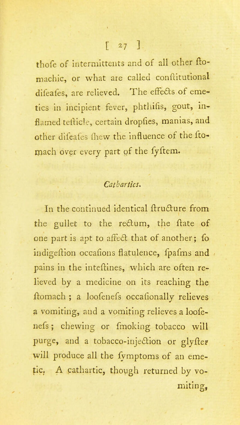 [ *7 ] thofe of intermittents and of all other ffo~ machic, or what are called conftitutional difeales, are relieved. The efFedls of eme- tics in incipient fever, phthifis, gout, in- flamed tefticle, certain dropfies, manias, and other difeales Ihew the influence of the fto- ipach over every part of the fyftem. Cathartics. In the continued identical ftrudture from 1 the gullet to the redtum, the ftate of one part is apt to afFedt that of another; fo indigeftion occafions flatulence, fpafms and pains in the inteftines, which are often re- lieved by a medicine on its reaching the flomach ; a loofenefs occafionally relieves a vomiting, and a vomiting relieves a loofe- nefs ; chewing or fmoking tobacco will purge, and a tobacco-injedtion or glyfter will produce all the lvmptoms of an eme- tic. A cathartic, though returned by vo- miting.