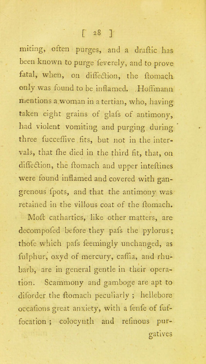 miting, often purges, and a draftic has been known to purge feverely, and to prove fatal, when, on difiedtion, the ftomach only was found to be inflamed. ,Hoffmann mentions a woman in a tertian, who, having taken eight grains of glafs of antimony, had violent vomiting and purging during three fucceflive fits, but not in the inter- vals, that (he died in the third fit, that, on difledtion, the ftomach and upper inteftines were found inflamed and covered with gan- grenous fpots, and that the antimony was retained in the villous coat of the ftomach. N « Moft cathartics, like other matters, are decompofed before they pafs the pylorus; thofe which pafs feem-ingly unchanged, as fulphur, oxyd of mercury, caffta, and rhu- i barb, are in general gentle in their opera- tion. Scammony and gamboge are apt to diforder the ftomach peculiarly ; hellebore occafions great anxiety, with a fenfe of fuf- focation ; colocynth and refinous pur- gatives £>