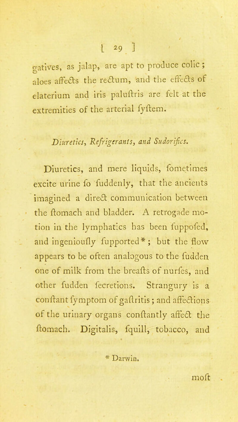 gatives, as jalap, are apt to produce colic ; aloes affeCts the return, and the effects of elaterium and iris paluftris are felt at the extremities of the arterial fyffem. Diuretics, Refrigerants, and Sudorifics. Diuretics, and mere liquids, fometimes excite urine fo fuddenly, that the ancients imagined a direct communication between the ffomach and bladder. A retrogade mo- tion in the lymphatics has been fupptffed, and ingenioufly fupported*; but the flow appears to be often analogous to the fudden one of milk from the breafts of nurfes, and other fudden fecretions. Strangury is a conffant fymptom of gaffritis; and affections of the urinary organs conftantly affeCl the ffomach. Digitalis, fquill, tobacco, and * Darwin, m oft