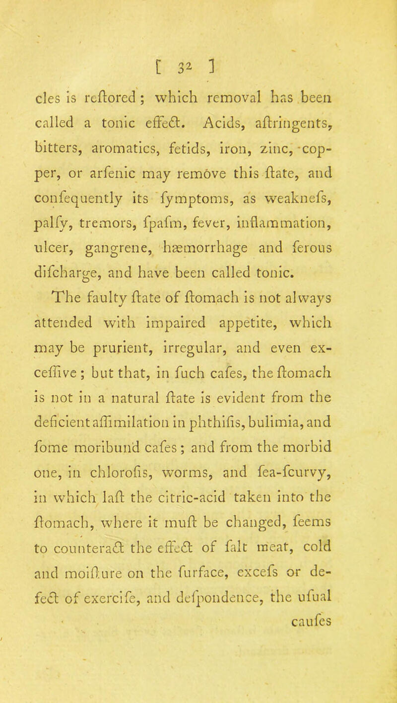 cles is reftored ; which removal has been called a tonic effedt. Acids, aftringents, bitters, aromatics, fetids, iron, zinc, cop- per, or arfenic may remove this ftate, and confequently its fymptoms, as weaknefs, palfy, tremors, fpafm, fever, inflammation, nicer, gangrene, haemorrhage and ferous difcharge, and have been called tonic. The faulty ftate of ftomach is not always attended with impaired appetite, which may be prurient, irregular, and even ex- ceffive; but that, in fuch cafes, the ftomach is not in a natural {fate is evident from the deficient affimilation in phthifis, bulimia, and fome moribund cafes ; and from the morbid one, in chlorofis, worms, and fea-fcurvy, in which laft the citric-acid taken into the flomach, where it muff be changed, feems to counteract the effedt of fait meat, cold and moifture on the furface, excefs or de- fect of exercife, and delpondence, the ufual caufes