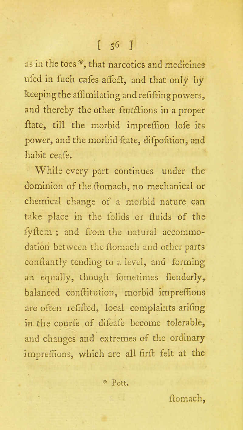 ns in the toes*, that narcotics and medicines tiled in fuch cafes affect, and that only by keeping the aflimilating and refitting powers, and thereby the other functions in a proper ftate, till the morbid impreffion lofe its power, and the morbid ftate, difpofition, and habit ceafe. While every part continues under the dominion of theftomach, no mechanical or chemical change of a morbid nature can take place in the folids or fluids of the fyftem ; and from the natural accommo- dation between theftomach and other parts conftantly tending to a level, and forming an equally, though fometimes flenderly, balanced conftitution, morbid impreflions are often refifted, local complaints arifing in the courfe of difeafe become tolerable, and changes and extremes of the ordinary impreflions, which are all flrft felt at the * Pott. ftomach,