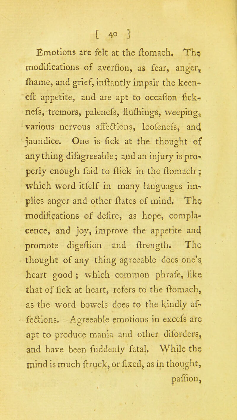 Emotions are felt at the ftomach* Tha modifications of averfion, as fear, anger, fhame, and grief, inftantly impair the keen- eft appetite, and are apt to occaflon flck- nefs, tremors, palenefs, flufhings, weepings various nervous affections, loofenefs, and jaundice. One is Tick at the thought of anything difagreeable; ajid an injury is pro- perly enough laid to flick in the ftomach; which word itfelf in many languages im- plies anger and other ftates of mind. The modifications of defire, as hope, compla- cence, and joy, improve the appetite and promote digeftion and ftrength. The thought of any thing agreeable does one’s heart good ; which common phrafe, like that of fick at heart, refers to the ftomach, as the word bowels does to the kindly af- fcCiions. Agreeable emotions in excefs are apt to produce mania and other diforders, and have been ftiddenly fatal. While the mind is much ftruck, or fixed, as in thought, paflion,