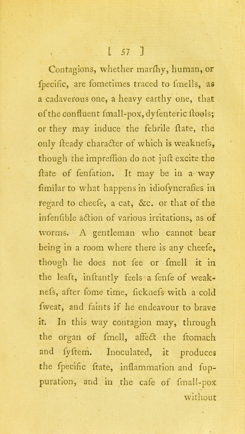 Contagions, whether marftiy, human, or fpecific, are fometimes traced to fmells, as a cadaverous one, a heavy earthy one, that of the confluent fmall-pox, dyfenteric ftools; or they may induce the febrile date, the only fteady charadter of which is weaknefs, though the impreflion do not juft excite the ftate of fenfation. It may be in a way fimilar to what happens in idiofyncrafies in regard to cheefe, a cat, &c. or that of the infenflble adtion of various irritations, as of worms. A gentleman who cannot bear being in a room where there is any cheefe, though he does not fee or fmell it in the leaft, inftantly feels a fenfe of weak- nefs, after fome time, ficknefs with a cold fweat, and faints if he endeavour to brave it. In this way contagion may, through the organ of fmell, affedt the ftomach and fyftem. Inoculated, it produces the fpecific ftate, inflammation and fup- puration, and in the cafe of fmall-pox without