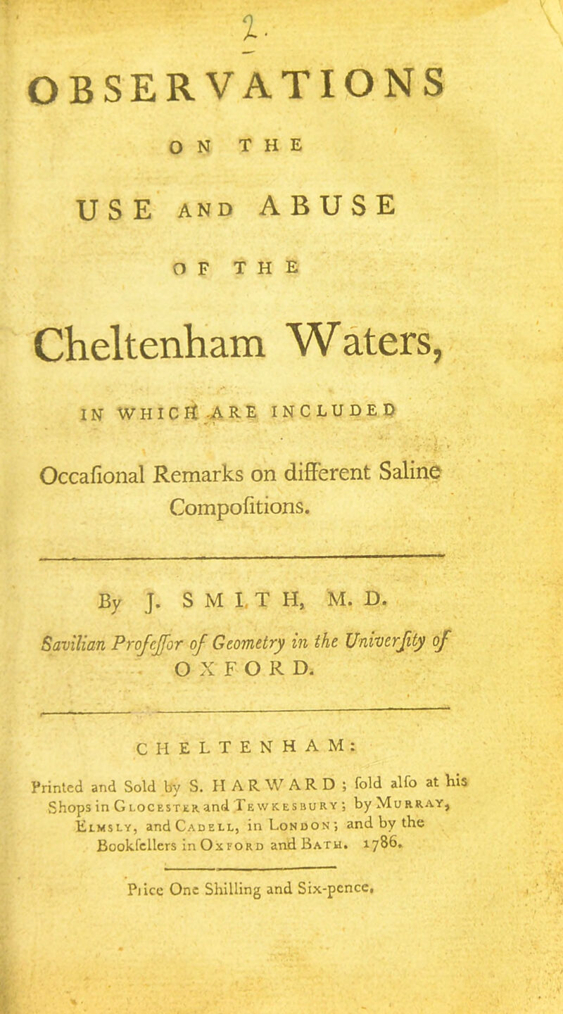 %. OBSERVATIONS / ON THE USE and ABUSE OF THE Cheltenham Waters, in whichCare included ' . . Occafional Remarks on different Saline Compofitions. _ _ ■■ ■ — :*k i By J. SMITH, M. D. Savilian Projcjfor of Geometry in the Univerfity of OXFORD. CHELTENHAM: Printed and Sold by S. H A R W A R D ; fold alfo at his Shops in Glocesterand Tewkesbury ; by Murray, Elmsly, andCADEU, in London; and by the Bookfcllers in Ox ford and Bath. 1786. Pi ice One Shilling and Six-pcnce,