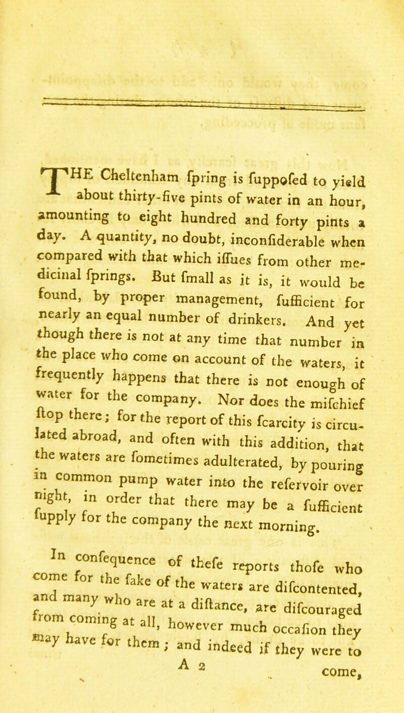 TPHE Cheltenham fpring is fuppofed to yield about thirty-five pints of water in an hour, amounting to eight hundred and forty pints a day. A quantity, no doubt, inconfiderable when compared with that which iffues from other me- dicinal fprings. But fmall as it is, it would be found, by proper management, fufficient for nearly an equal number of drinkers. And yet though there is not at any time that number in the place who come on account of the waters it frequently happens that there is not enough of water for the company. Nor does the mifchief op there; for the report of this fcarcity is circu- lated abroad, and often with this addition, that the waters are fometimes adulterated, by pouring in common pump water into the refervoir over ?gl [’ 'n °rder that there may be a fufficient upply for the company the next morning. confequence of thefe reports thofe who come or the fake of the waters are difcontented, and many who are at a diftance, are difcouraged rom coming at all, however much occafion they ^ aVC ‘0r thcm i and indeed if they were to A 2 come.