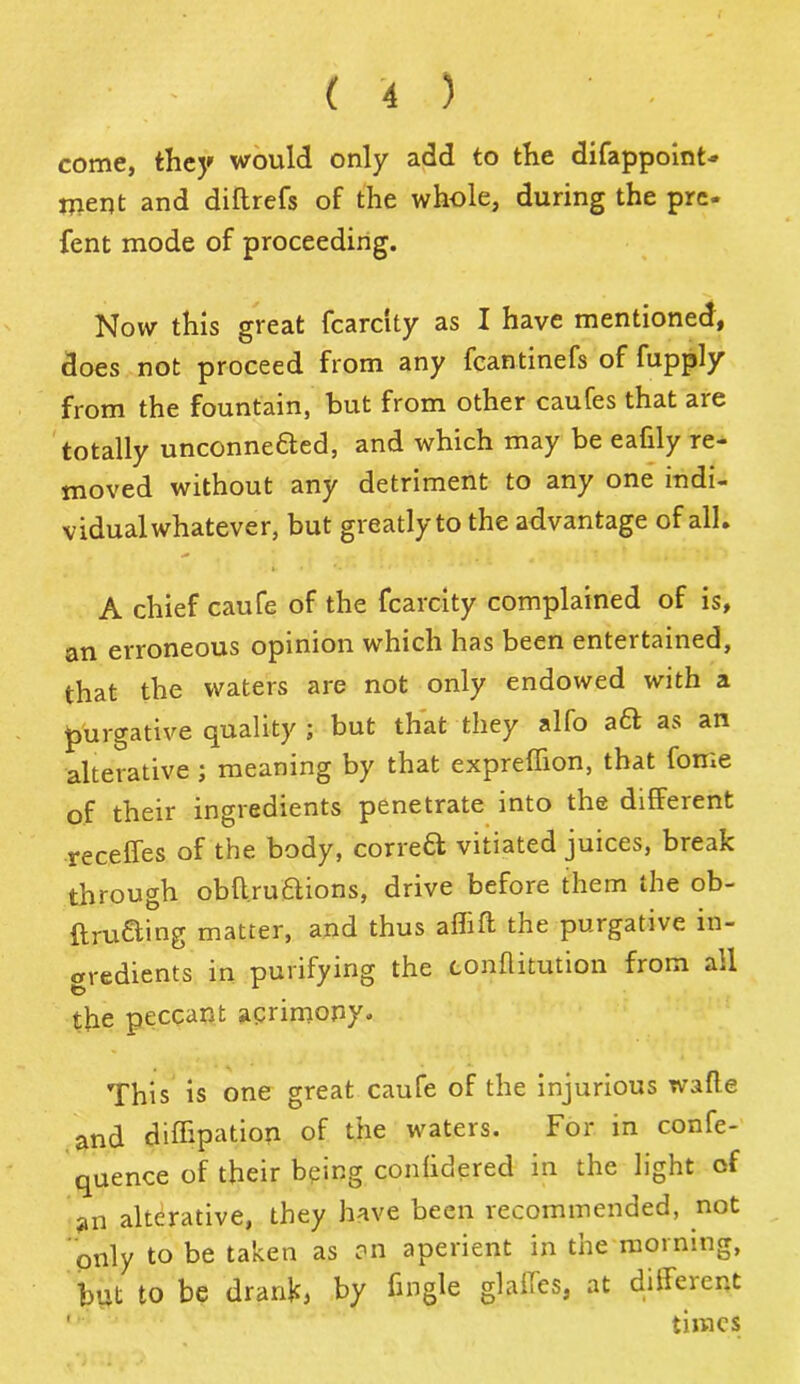 come, they would only add to the difappoint- ment and diflrefs of the whole, during the pre- sent mode of proceeding. Now this great fcarcity as I have mentioned, does not proceed from any fcantinefs of fupply from the fountain, but from other caufes that are totally unconnefted, and which may be eafily re- moved without any detriment to any one indi- vidual whatever, but greatly to the advantage of all. A chief caufe of the fcarcity complained of is, an erroneous opinion which has been entertained, that the waters are not only endowed with a purgative quality ; but that they alfo aft as an alterative ; meaning by that expreffion, that fome of their ingredients penetrate into the different receffes of the body, con-eft vitiated juices, break through obffruftions, drive before them the ob- ftrufting matter, and thus afhft the purgative in- gredients in purifying the conflitution from all the peccant agrimony. This is one great caufe of the injurious wafle and difhpation of the waters. For in confe- quence of their being conlidered in the light of an alterative, they have been recommended, not only to be taken as cm aperient in the morning, but to be drankj by fmgle glalfes, at different  times