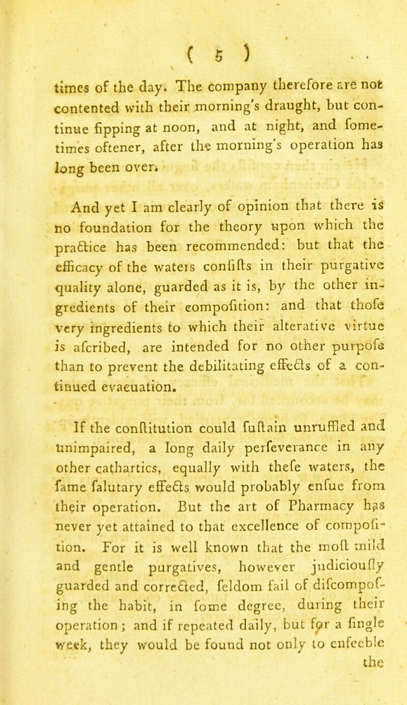 \ times of the day. The company therefore are not contented with their morning’s draught, but con- tinue fipping at noon, and at night, and fome- times oftener, after the morning’s operation has long been over. And yet I am clearly of opinion that there is no foundation for the theory upon which the pra&ice has been recommended: but that the efficacy of the waters confills in their purgative quality alone, guarded as it is, by the other in- gredients of their eompoiition: and that thofe very ingredients to which their alterative virtue is afcribed, are intended for no other purpofs than to prevent the debilitating effects of a con- tinued evacuation. » If the conflitution could fuftain unruffled and Unimpaired, a long daily perfeverance in any other cathartics, equally with thefe waters, the fame falutary effects would probably enfue from their operation. But the art of Pharmacy hps never yet attained to that excellence of compoii- tion. For it is well known that the molt mild and gentle purgatives, however judicioufly guarded and corredled, feldom fail of difcompof- ing the habit, in fome degree, during their operation; and if repeated daily, but for a fingle week, they would be found not only to enfeeble the