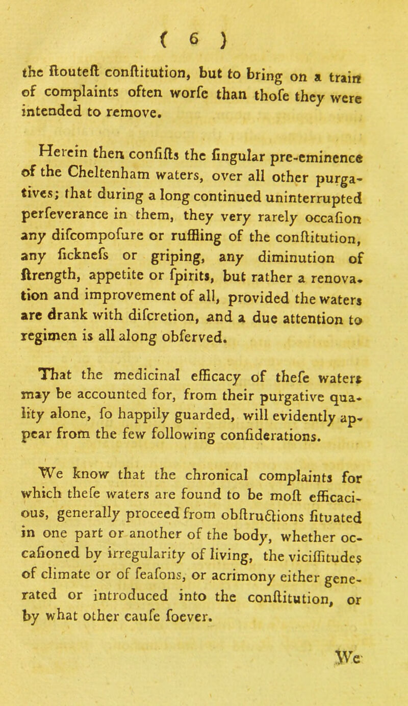 the ftoutefi: eonflitution, but to bring on a train of complaints often worfe than thofe they were intended to remove. Herein then confifts the lingular pre-eminence of the Cheltenham waters, over all other purga- tives; that during a long continued uninterrupted perfeverance in them, they very rarely occafion any difeompofure or ruffling of the eonflitution, any ficknefs or griping, any diminution of ftrength, appetite or fpirits, but rather a renova, tion and improvement of all, provided the waters are drank with diferetion, and a due attention to regimen is all along obferved. That the medicinal efficacy of thefe waters may be accounted for, from their purgative qua* Hty alone, fo happily guarded, will evidently ap* pear from the few following confiderations. i We know that the chronical complaints for which thefe waters are found to be moft efficaci- ous, generally proceed from obftruftions fituated in one part or another of the body, whether oc- cafioned by irregularity of living, the viciffitudes of climate or of feafons, or acrimony either gene- rated or introduced into the eonflitution, or by what other caufe foever. We