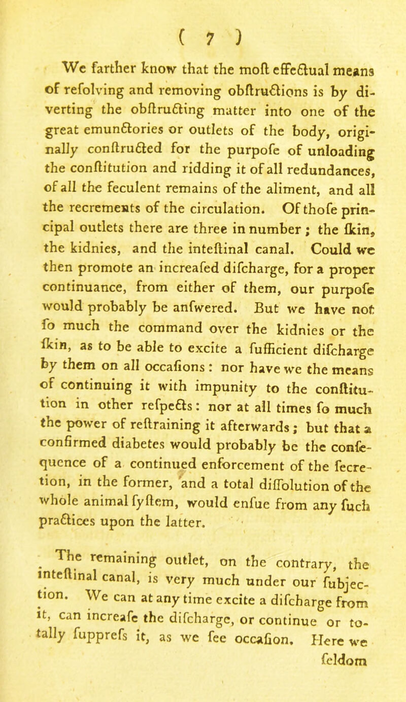 We farther know that the moil effe&ual means of refolving and removing obftru&ions is by di- verting the obflrufting matter into one of the great emun&ories or outlets of the body, origi- nally conftru&ed for the purpofe of unloading the conflitution and ridding it of all redundances, of all the feculent remains of the aliment, and all the recrements of the circulation. Of thofe prin- cipal outlets there are three in number; the Ikin, the kidnies, and the inteftinal canal. Could wc then promote an increafed difcharge, for a proper continuance, from either of them, our purpofe would probably be anfwered. But we have not fo much the command over the kidnies or the Ikin, as to be able to excite a fufficient difcharge by them on all occafions : nor have we the means of continuing it with impunity to the conftitu- tion in other refpefts: nor at all times fo much the power of reftraining it afterwards; but that a confirmed diabetes would probably be the confe- quence of a continued enforcement of the fecre- tion, in the former, and a total difiblution of the whole animal fyftem, would enfue from any fucfa pra&ices upon the latter. . The Gaining outlet, on the contrary, the inteflinal canal, is very much under our fubjec- tion. We can at any time excite a difcharge from it, can increafe the difcharge, or continue or to- tally fupprefs it, as we fee occafion. Here we feldom
