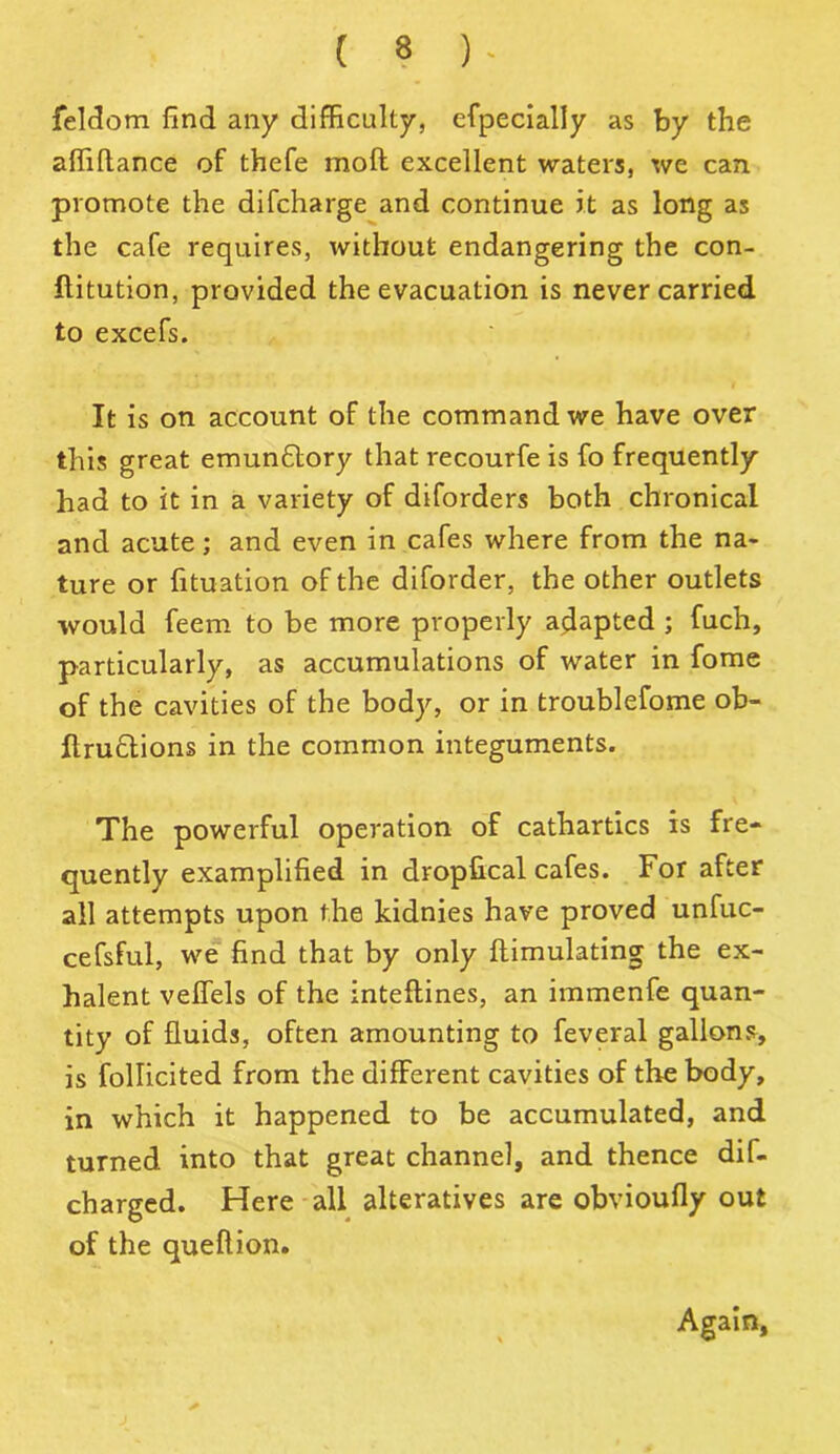 feldom find any difficulty, efpecially as by the affiftance of thefe moft excellent waters, we can promote the difcharge and continue it as long as the cafe requires, without endangering the con- flitution, provided the evacuation is never carried to excefs. It is on account of the command we have over this great emun£tory that recourfe is fo frequently had to it in a variety of diforders both chronical and acute; and even in cafes where from the na- ture or fituation of the diforder, the other outlets would feem to be more properly adapted ; fuch, particularly, as accumulations of water in fome of the cavities of the body, or in troublefome ob- flru&ions in the common integuments. The powerful operation of cathartics is fre- quently examplified in dropfical cafes. For after all attempts upon the kidnies have proved unfuc- cefsful, we find that by only ftimulating the ex- halent velfels of the inteftines, an immenfe quan- tity of fluids, often amounting to feveral gallons, is follicited from the different cavities of the body, in which it happened to be accumulated, and turned into that great channel, and thence dif- charged. Here all alteratives are obvioufly out of the queftion. Again,