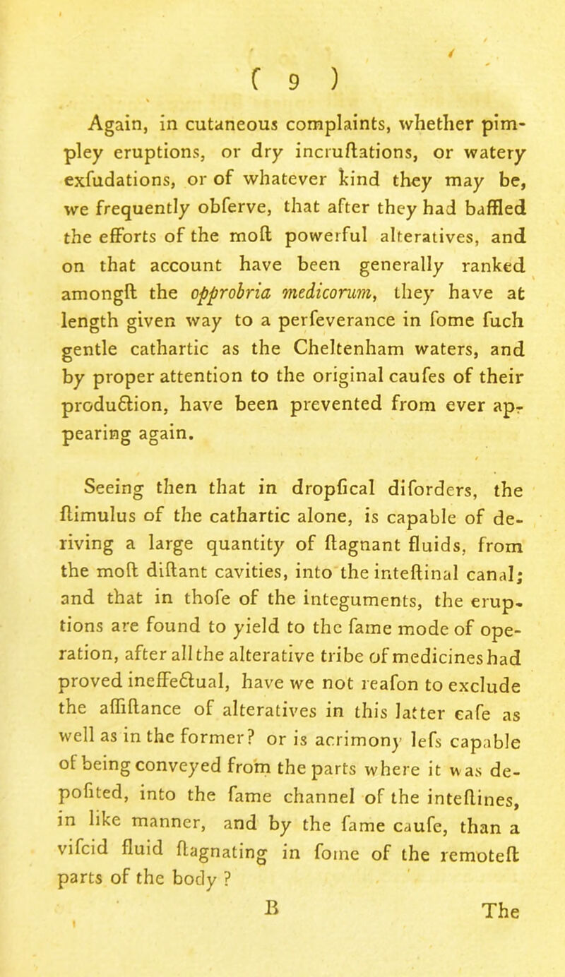 / Again, in cutaneous complaints, whether pim- pley eruptions, or dry incrudations, or watery exfudations, or of whatever kind they may be, we frequently obferve, that after they had baffled the efforts of the mod powerful alteratives, and on that account have been generally ranked amongd the opprobria medicorum, they have at length given way to a perfeverance in fome fuch gentle cathartic as the Cheltenham waters, and by proper attention to the original caufes of their produ&ion, have been prevented from ever apr pearing again. Seeing then that in dropfical diforders, the flimulus of the cathartic alone, is capable of de- riving a large quantity of ftagnant fluids, from the mod didant cavities, into the intedinal canal; and that in thofe of the integuments, the erup- tions are found to yield to the fame mode of ope- ration, after all the alterative tribe of medicines had proved ineffe&ual, have we not reafon to exclude the abidance of alteratives in this latter cafe as well as in the former? or is acrimony lefs capable of being conveyed from the parts where it was de- pofited, into the fame channel of the intedines, in like manner, and by the fame caufe, than a vifcid fluid dagnating in fome of the remoted parts of the body ? t