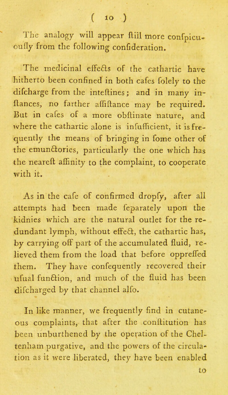 The analogy will appear flill more confpicu- oufly from the following confideration. The medicinal effeCts of the cathartic have hitherto been confined in both cafes folely to the difcharge from the inteflines; and in many in- flances, no farther affiftance may be required. But in cafes of a more obltinate nature, and where the cathartic alone is infufficient, it is fre- quently the means of bringing in fome other of the emunCtories, particularly the one which has the neareft affinity to the complaint, to cooperate with it. As in the cafe of confirmed dropfy, after all attempts had been made feparately upon the kidnies which are the natural outlet for the re- dundant lymph, without effeCt, the cathartic has, by carrying off part of the accumulated fluid, re- lieved them from the load that before oppreffed them. They have confequently recovered their ufual funftion, and much of the fluid has been difcharged by that channel alfo. In like manner, we frequently find in cutane- ous complaints, that after the conllitution has been unburthened by the operation of the Chel- tenham purgative, and the powers of the circula- tion as it were liberated, they have been enabled to