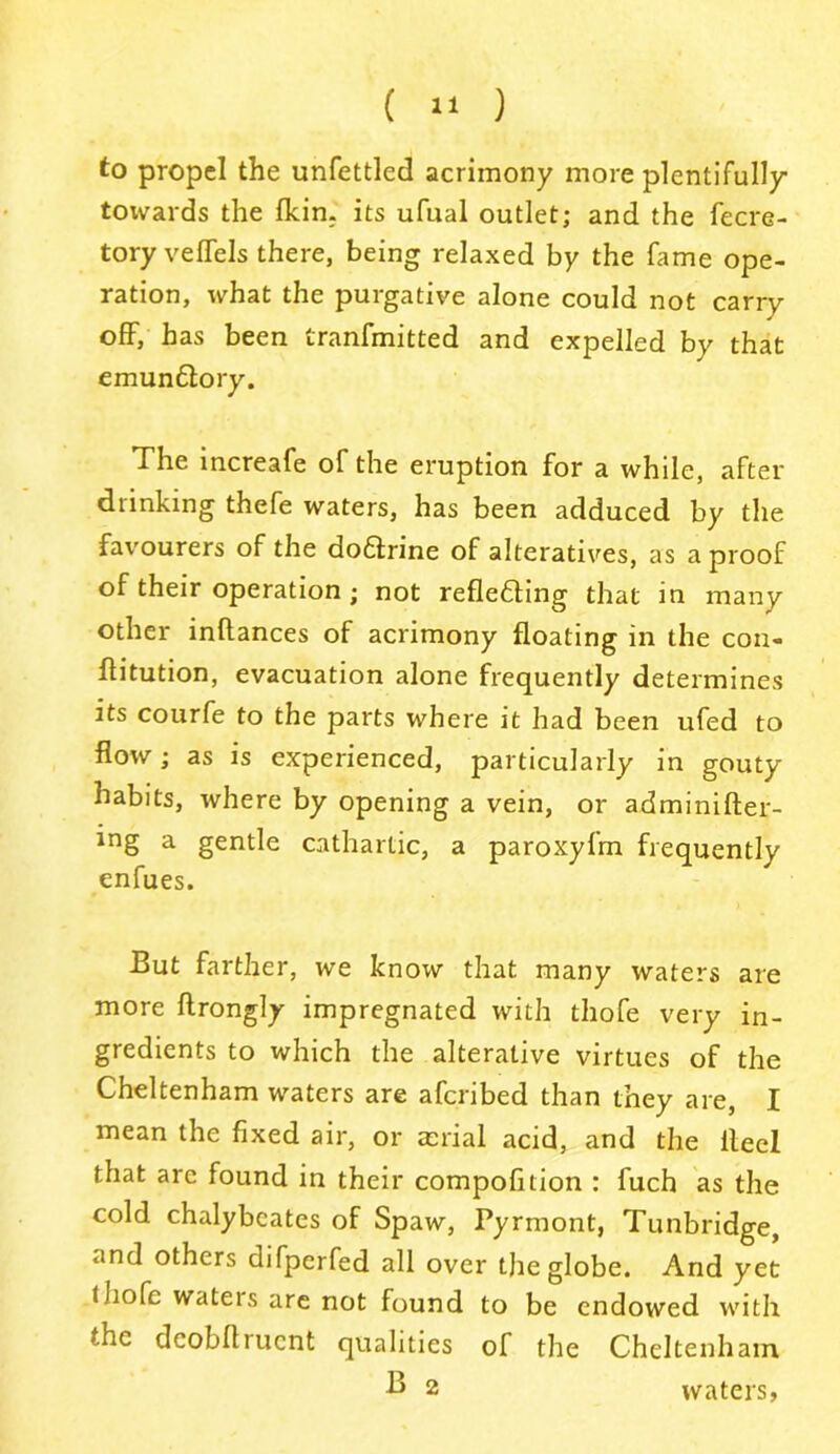 to propel the unfettled acrimony more plentifully towards the (kin. its ufual outlet; and the fecre- tory veffels there, being relaxed by the fame ope- ration, what the purgative alone could not carry off, has been tranfmitted and expelled by that emun&ory. The increafe of the eruption for a while, after drinking thefe waters, has been adduced by the favourers of the doftrine of alteratives, as a proof of their operation ; not refletting that in many other inltances of acrimony floating in the con- ftitution, evacuation alone frequently determines its courfe to the parts where it had been ufed to flow; as is experienced, particularly in gouty habits, where by opening a vein, or adminifter- ing a gentle cathartic, a paroxyfm frequently enfues. But farther, we know that many waters are more ftrongly impregnated with thofe very in- gredients to which the alterative virtues of the Cheltenham waters are afcribed than they are, I mean the fixed air, or aerial acid, and the Heel that are found in their compofition : fuch as the cold chalybcates of Spaw, Pyrmont, Tunbridge, and others difperfed all over the globe. And yet t liofc wateis are not found to be endowed with the deobftruent qualities of the Cheltenham 2 waters,