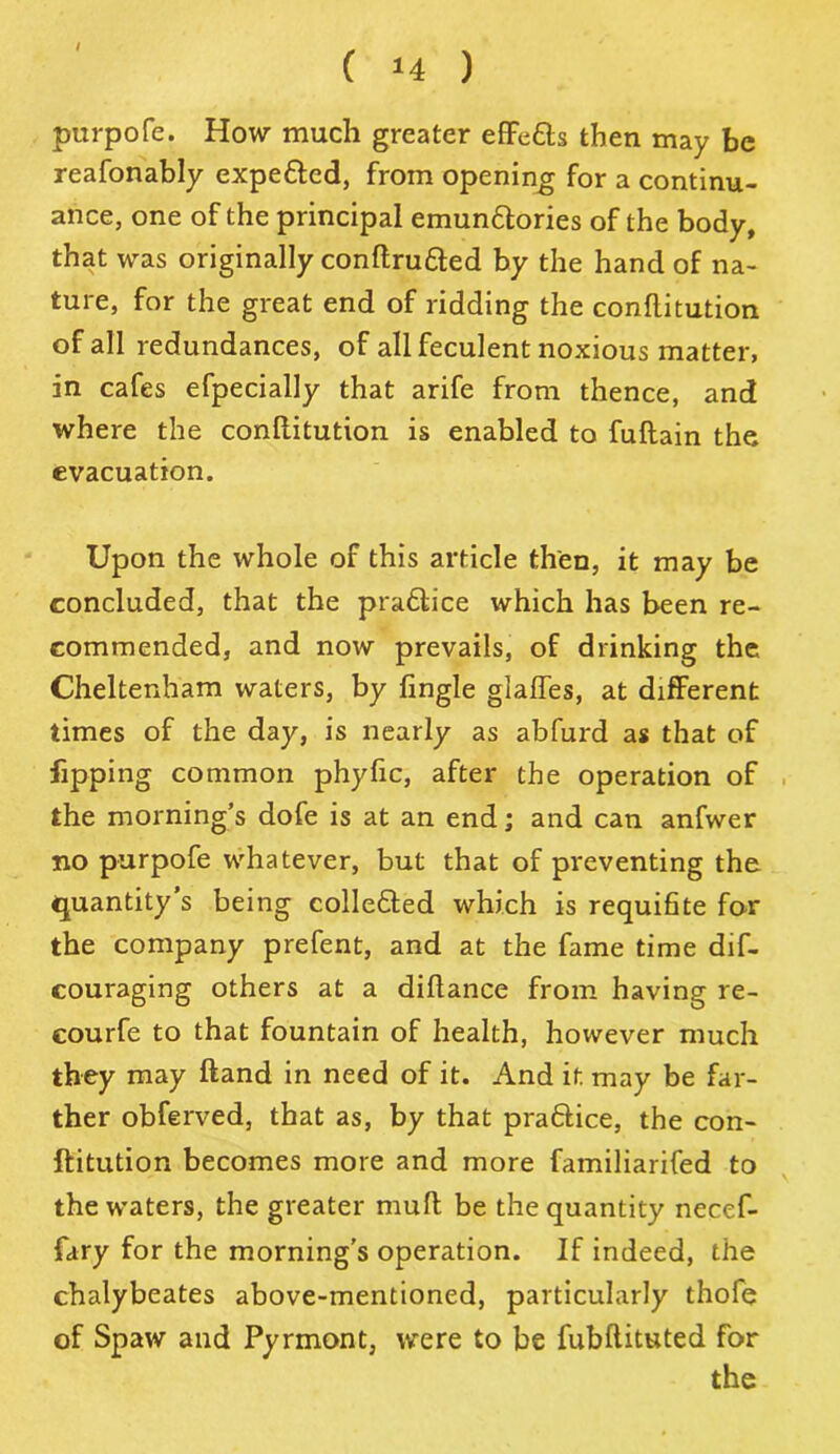 / ( *4 ) purpofe. How much greater effedts then may be reasonably expedted, from opening for a continu- ance, one of the principal emundtories of the body, that was originally conftrudted by the hand of na- ture, for the great end of ridding the conflitution of all redundances, of all feculent noxious matter, in cafes efpecially that arife from thence, and where the conflitution is enabled to fuftain the evacuation. Upon the whole of this article then, it may be concluded, that the pradtice which has been re- commended, and now prevails, of drinking the Cheltenham waters, by Single glafTes, at different times of the day, is nearly as abfurd as that of lipping common phyfic, after the operation of the morning’s dofe is at an end; and can anfwer no purpofe whatever, but that of preventing the quantity s being collected which is requifite for the company prefent, and at the fame time dif- couraging others at a diftance from having re- courfe to that fountain of health, however much they may Hand in need of it. And it may be far- ther obferved, that as, by that pradlice, the con- stitution becomes more and more familiarifed to the waters, the greater mull be the quantity necef- fary for the morning’s operation. If indeed, the chalybeates above-mentioned, particularly thofe of Spaw and Pyrmont, were to be fubftituted for
