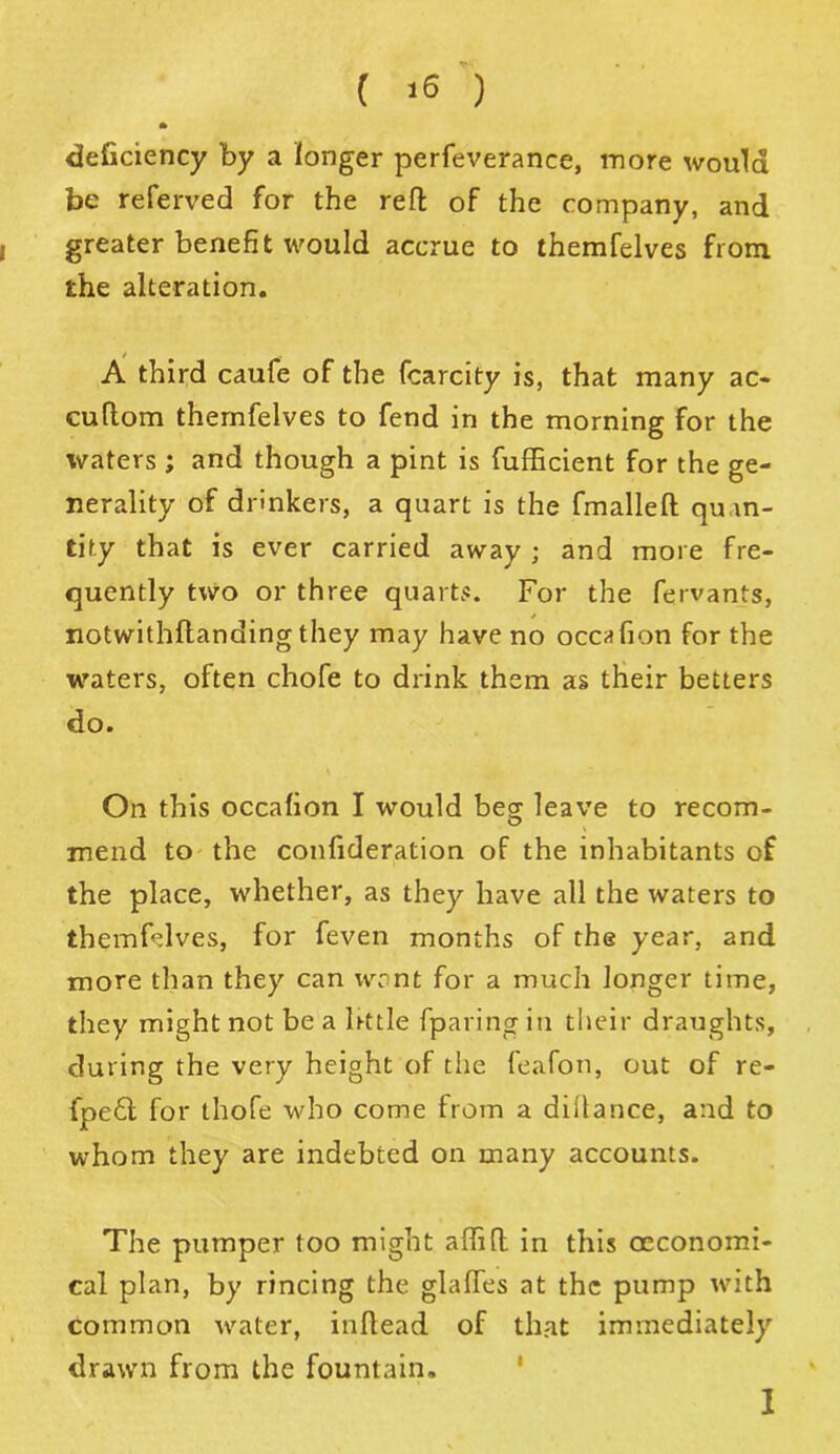 ( *6 ) deficiency by a longer perfeverance, more would be referved for the reft of the company, and greater benefit would accrue to themfelves from the alteration. A third caufe of the fcarcity is, that many ac- cuftom themfelves to fend in the morning for the waters ; and though a pint is fufficient for the ge- nerality of drinkers, a quart is the fmalleft quan- tity that is ever carried away ; and more fre- quently two or three quarts. For the fervants, notwithftanding they may have no occafion for the waters, often chofe to drink them as their betters do. On this occafion I would be£ leave to recom- mend to the confideration of the inhabitants of the place, whether, as they have all the waters to themfelves, for feven months of the year, and more than they can want for a much longer time, they might not be a lrttle fparing in their draughts, during the very height of the feafon, out of re- fpe6t for thofe who come from a diilance, and to whom they are indebted on many accounts. The pumper too might affift in this oeconomi- cal plan, by rincing the glafies at the pump with common water, inftead of that immediately drawn from the fountain. I