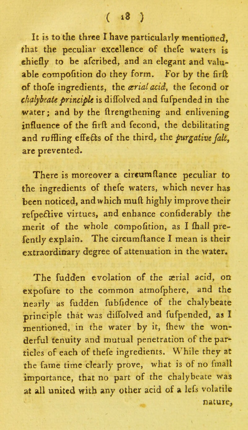 ( »8 ) It is to the three I have particularly mentioned, that the peculiar excellence of thefe waters is chiefly to be afcribed, and an elegant and valu- able compofition do they form. For by the firft of thofe ingredients, the (trial acid, the fecond or chalybeate principle is diffolved and fufpended in the water; and by the ftrengthening and enlivening influence of the firfl and fecond, the debilitating and ruffling effe£ls of the third, the purgative fait, are prevented. There is moreover a circumftance peculiar to the ingredients of thefe waters, which never has been noticed, and which muft highly improve their refpe£tive virtues, and enhance confiderably the merit of the whole compofition, as I {hall pre- fently explain. The circumftance I mean is their extraordinary degree of attenuation in the water. The fudden evolation of the aerial acid, on expofure to the common atmofphere, and the nearly as fudden fubfidence of the chalybeate principle that was diffolved and fufpended, as I mentioned, in the water by it, {hew the won- derful tenuity and mutual penetration of the par- ticles of each of thefe ingredients. While they at the fame time clearly prove, what is of no final! importance, that no part of the chalybeate was at all united with any other acid of a lefs volatile nature,