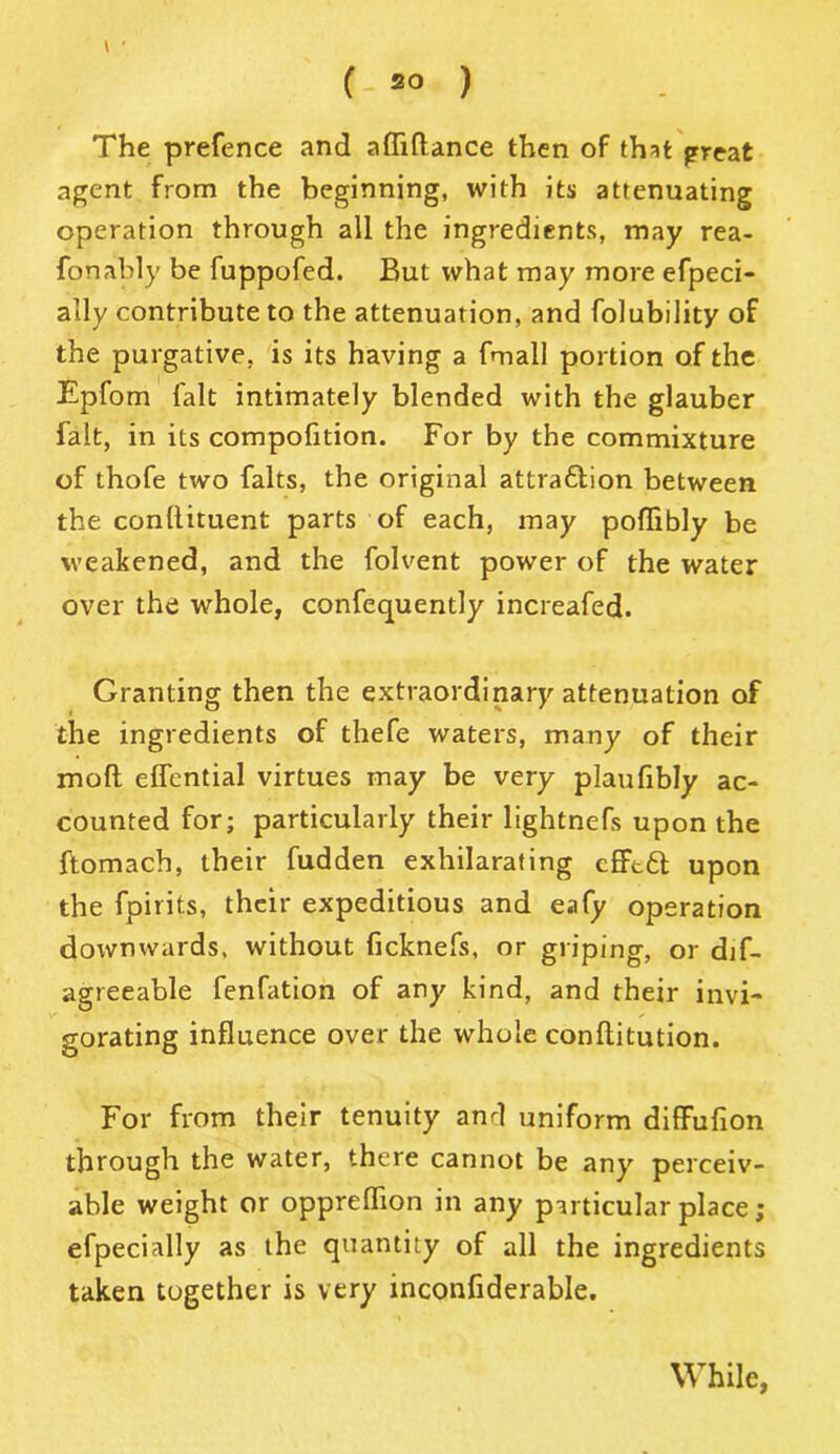( ) The prefence and afliftance then of th^t great agent from the beginning, with its attenuating operation through all the ingredients, may rea- fonably be fuppofed. But what may more efpeci- ally contribute to the attenuation, and folubility of the purgative, is its having a fmall portion of the Epfom fait intimately blended with the glauber fait, in its compofition. For by the commixture of thofe two falts, the original attraflion between the condiment parts of each, may poflibly be weakened, and the folvent power of the water over the whole, confequently increafed. Granting then the extraordinary attenuation of the ingredients of thefe waters, many of their mod edential virtues may be very plaufibly ac- counted for; particularly their lightnefs upon the ftomach, their fudden exhilarating cfftft upon the fpirits, their expeditious and eafy operation downwards, without ficknefs, or griping, or dif- agreeable fenfation of any kind, and their invi- gorating influence over the whole conditution. For from their tenuity anrl uniform diffufion through the water, there cannot be any perceiv- able weight or oppredion in any particular place ; efpecially as the quantity of all the ingredients taken together is very inconfiderable. While,