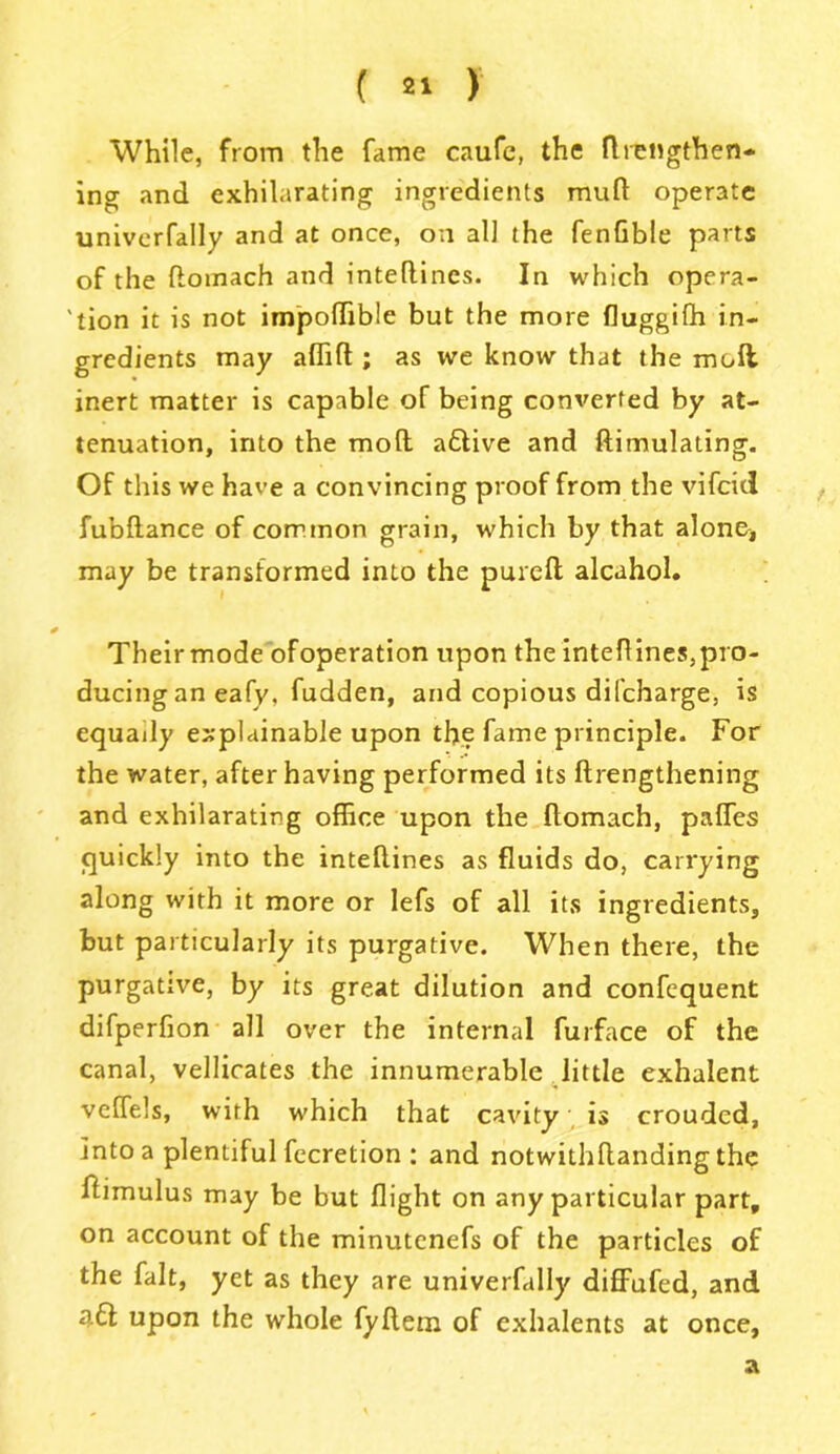 While, from the fame caufe, the fllengthen- ing and exhilarating ingredients mull operate univerfally and at once, on al] the fenfible parts of the flomach and inteflines. In which opera- 'tion it is not impoffible but the more fluggilh in- gredients may afTilt; as we know that the moll inert matter is capable of being converted by at- tenuation, into the mod a£tive and ftimulating. Of this we have a convincing proof from the vifcid fubltance of common grain, which by that alone* may be transformed into the purelt alcahol. Their mode ofoperation upon the inteflines,pro- ducing an eafy, fudden, and copious difcharge, is equally explainable upon the fame principle. For the water, after having performed its ftrengthening and exhilarating office upon the flomach, palfes quickly into the inteftines as fluids do, carrying along with it more or lefs of all its ingredients, but particularly its purgative. When there, the purgative, by its great dilution and confequent difperfion all over the internal furface of the canal, vellicates the innumerable little exhalent velfels, with which that cavity is crouded, into a plentiful fecretion : and notwithdanding the ftimulus may be but flight on any particular part, on account of the minutenefs of the particles of the fait, yet as they are univerfally diffufed, and a£t upon the whole fydem of cxhalents at once, a