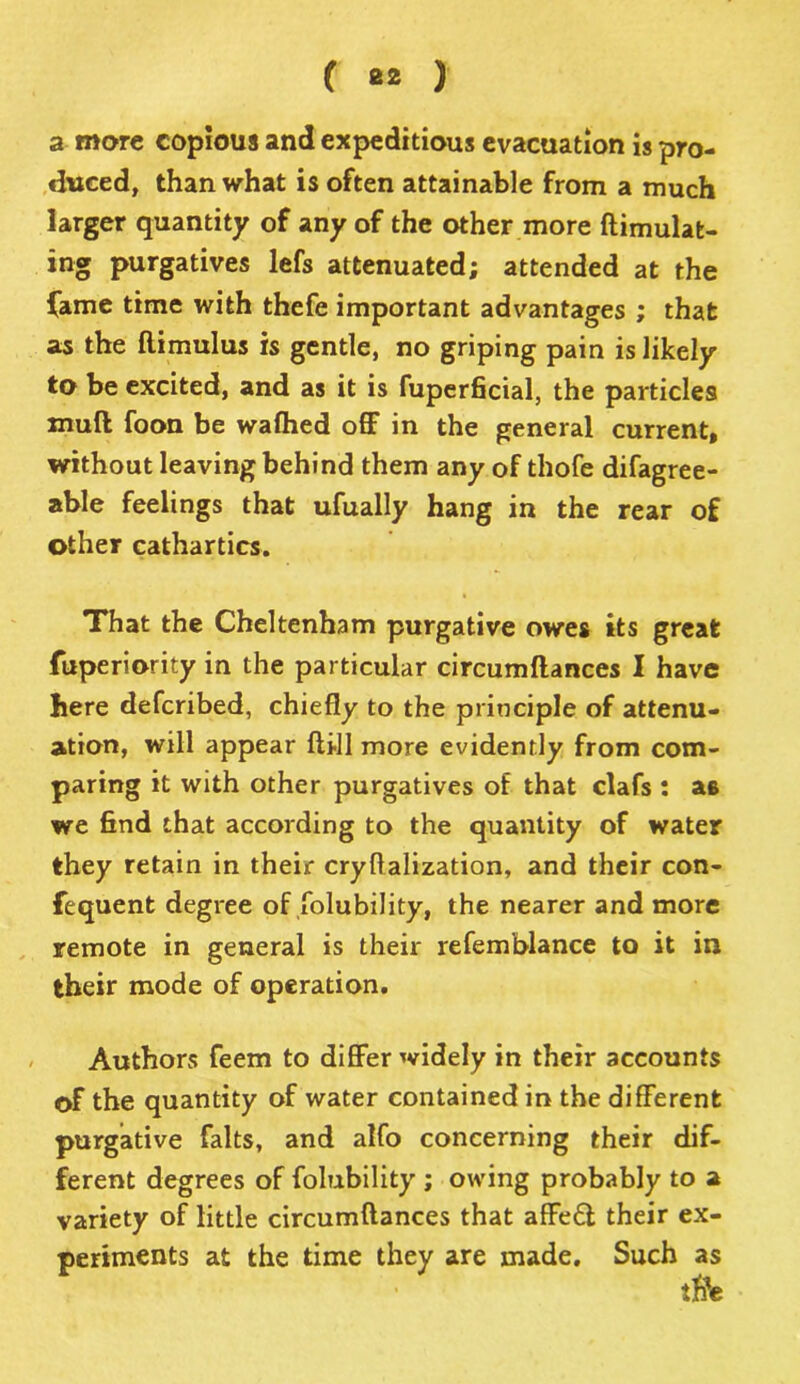 a more copious and expeditious evacuation is pro- duced, than what is often attainable from a much larger quantity of any of the other more ftimulat- ing purgatives lefs attenuated; attended at the fame time with thefe important advantages ; that as the ftimulus is gentle, no griping pain is likely to be excited, and as it is fuperficial, the particles muft foon be wafhed off in the general current, without leaving behind them any of thofe difagree- able feelings that ufually hang in the rear of other cathartics. That the Cheltenham purgative owes its great fuperiority in the particular circumflances I have here defcribed, chiefly to the principle of attenu- ation, will appear ft ill more evidently from com- paring it with other purgatives of that clafs : as we find that according to the quantity of water they retain in their cryftalization, and their con- fequent degree of folubility, the nearer and more remote in general is their refemblance to it in their mode of operation. Authors feem to differ widely in their accounts of the quantity of water contained in the different purgative falts, and alfo concerning their dif- ferent degrees of folubility ; owing probably to a variety of little circumflances that affe£t their ex- periments at the time they are made. Such as
