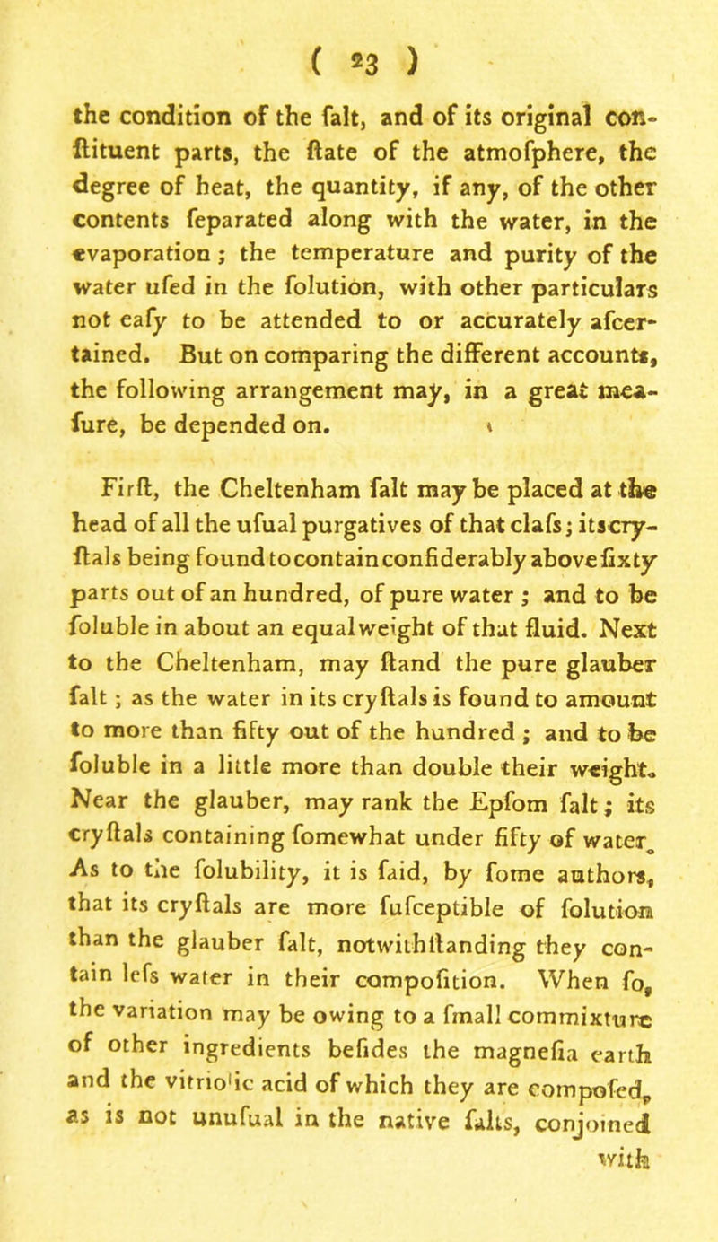 ( *3 ) the condition of the fait, and of its original con- ftituent parts, the date of the atmofphere, the degree of heat, the quantity, if any, of the other contents feparated along with the water, in the evaporation; the temperature and purity of the water ufed in the folution, with other particulars not eafy to be attended to or accurately afcer- tained. But on comparing the different account*, the following arrangement may, in a great mea- fure, be depended on. * Firfl, the Cheltenham fait maybe placed at the bead of all the ufual purgatives of that clafs; itscry- ftals being found tocontainconfiderably abovefixty parts out of an hundred, of pure water ; and to be foluble in about an equalweight of that fluid. Next to the Cheltenham, may ftand the pure glauber fait; as the water in its cry ftals is found to amount to more than fifty out of the hundred ; and to be foluble in a little more than double their weighto Near the glauber, may rank the Epfom fait; its cryftals containing fomewhat under fifty of water, As to the folubility, it is faid, by fome authors, that its cryftals are more fufceptible of folution than the glauber fait, notwithstanding they con- tain lefs water in their compofition. When fo, the variation may be owing to a final! commixture of other ingredients befides the magnefia earth and the vitriodc acid of which they are compofedp as is not unufual in the native falls, conjoined with