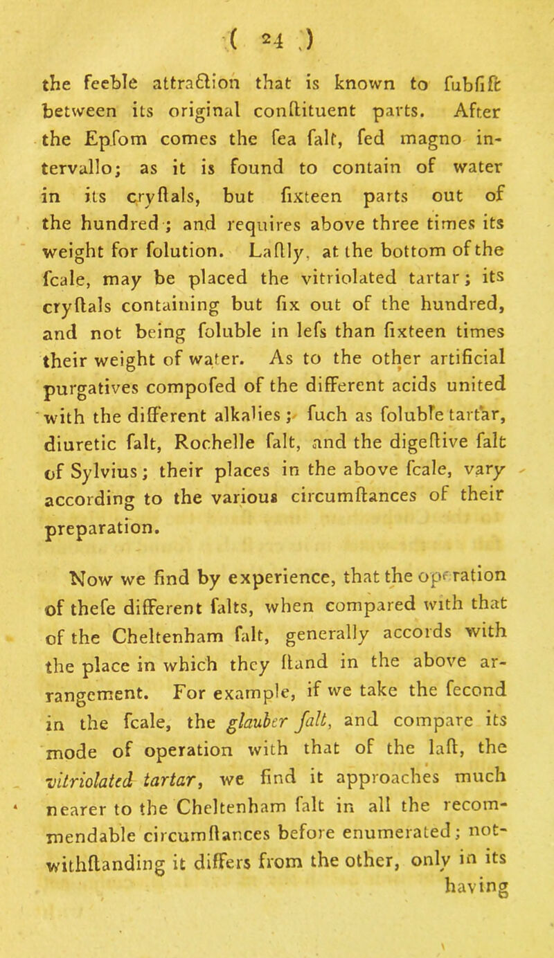 ( *4 ) the feeble attra&ion that is known to fubfifr between its original confiituent parts. After the Epfom comes the fea falf, fed magno in- tervullo; as it is found to contain of water in its cry Hals, but fixteen parts out of the hundred ; and requires above three times its weight for folution. Laflly, at the bottom of the fcale, may be placed the vitriolated tartar; its cryltals containing but fix out of the hundred, and not being foluble in lefs than fixteen times their weight of wafer. As to the other artificial purgatives compofed of the different acids united with the different alkalies; fuch as foluble tartar, diuretic fait, Rochelle fait, and the digeffive fait of Sylvius; their places in the above fcale, vary according to the various circumfiances of their preparation. Now we find by experience, that the operation of thefe different falts, when compared with that of the Cheltenham fait, generally accords with the place in which they fiand in the above ar- rangement. For example, if we take the fecond in the fcale, the glauber fait, and compare its mode of operation with that of the lafi, the vitriolated tartar, we find it approaches much * nearer to the Cheltenham fait in all the recom- mendable circumfiances before enumerated; not- withftanding it differs from the other, only in its having