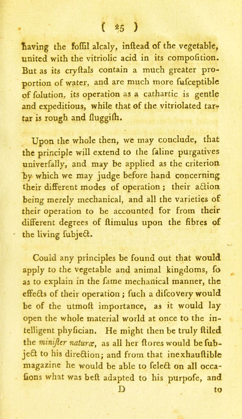 • ( *5 ) having the foffil alcaly, inftead of the vegetable, united with the vitriolic acid in its compolition. But as its cryftals contain a much greater pro- portion of water, and are much more fufceptible of folution, its operation as a cathartic is gentle and expeditious, while that of the vitriolated tar- tar is rough and fluggilfi. Upon the whole then, we may conclude, that the principle will extend to the faline purgatives univerfally, and may be applied as the criterion, by which we may judge before hand concerning their different modes of operation ; their action being merely mechanical, and all the varieties of their operation to be accounted for from their different degrees of flimulus upon the fibres of * the living fubjed. Could any principles be found out that would apply to the Vegetable and animal kingdoms, fo as to explain in the fame mechanical manner, the effeds of their operation ; fuch a difcoVery would be of the utmoft importance, as it would lay open the whole material world at once to the in- telligent phyfician. He might then be truly (tiled the minijlcr naturev, as all her (lores would befub- jed to his diredion; and from that inexhauftible magazine he would be able to feled on all occa- (ions what was bed adapted to his purpofe, and D to