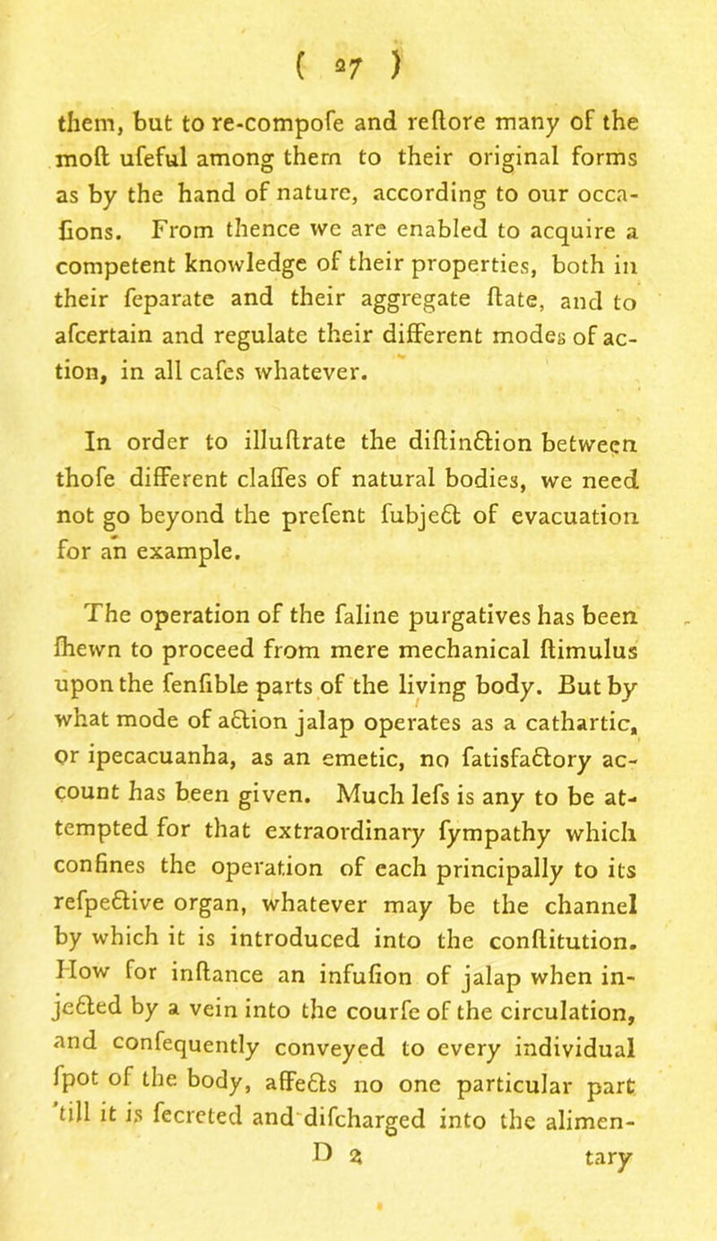 ( a 7 ) them, but to re-compofe and reftore many of the molt ufeful among them to their original forms as by the hand of nature, according to our occa- fions. From thence we are enabled to acquire a competent knowledge of their properties, both in their feparate and their aggregate hate, and to afcertain and regulate their different modes of ac- tion, in all cafes whatever. In order to illuftrate the dihinffion between thofe different claffes of natural bodies, we need not go beyond the prefent fubjedt of evacuation for an example. The operation of the faline purgatives has been fhewn to proceed from mere mechanical ftimulus upon the fenfible parts of the living body. But by what mode of adtion jalap operates as a cathartic, or ipecacuanha, as an emetic, no fatisfadfory ac- count has been given. Much lefs is any to be at- tempted for that extraordinary fympathy which confines the operation of each principally to its refpedtive organ, whatever may be the channel by which it is introduced into the conftitution. How for inllance an infufion of jalap when in- jedled by a vein into the courfe of the circulation, and confequently conveyed to every individual Ipot of the body, affedts no one particular part till it is fecreted and difcharged into the alimen- Z tary