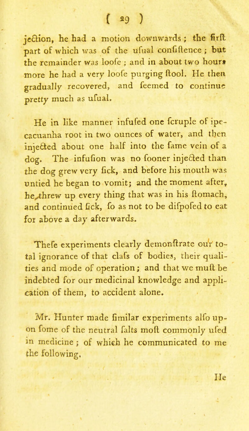 je&ion, he had a motion downwards ; the firft part of which was of the ufual confidence ; but the remainder was loofe ; and in about two houri more he had a very loofe purging dool. He then gradually recovered, and feemed to continue pretty much as ufual. He in like manner infufed one fcruple of ipe- cacuanha root in two ounces of water, and then injetted about one half into the fame vein of a dog. The infufion was no fooner inje&ed than the dog grew very lick, and before his mouth was untied he began to vomit; and the moment after, he^threw up every thing that was in his domach, and continued tick, fo as not to be difpofed to eat for above a day afterwards. Thefe experiments clearly demondrate ou'r' to- tal ignorance of that clafs of bodies, their quali- ties and mode of operation; and that we mud be indebted for our medicinal knowledge and appli- cation of them, to accident alone. Mr. Hunter made fimilar experiments alfo up- on fome of the neutral falts mod commonly ufed in medicine ; of which he communicated to me the following. He