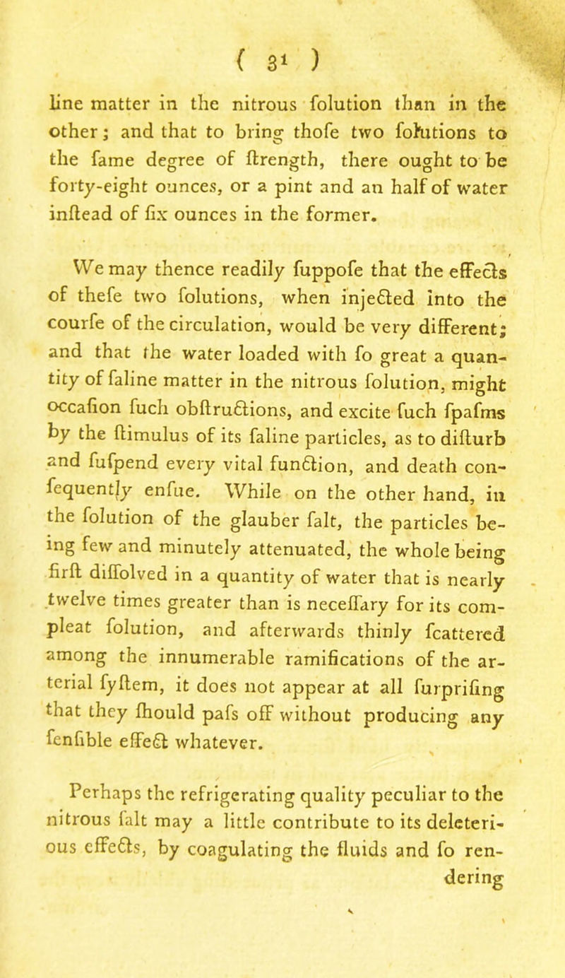line matter in the nitrous folution than in the other; and that to bringr thofe two fofutions to the fame degree of ftrength, there ought to be forty-eight ounces, or a pint and an half of water inflead of fix ounces in the former. We may thence readily fuppofe that the effects of thefe two folutions, when inje&ed into the courfe of the circulation, would be very different; and that the water loaded with fo great a quan- tity of faline matter in the nitrous folution, might occafion fuch obftrudtions, and excite fuch fpafms by the flimulus of its faline particles, as to difturb and fufpend every vital fundtion, and death con- fequently enfue. While on the other hand, in the folution of the glauber fait, the particles be- ing few and minutely attenuated, the whole being full diffolved in a quantity of water that is nearly twelve times greater than is neceffary for its com- pleat folution, and afterwards thinly fcattercd among the innumerable ramifications of the ar- terial fyftem, it does not appear at all furprifing that they fhould pafs off without producing any fenfible effect whatever. « Perhaps the refrigerating quality peculiar to the nitrous fait may a little contribute to its deleteri- ous effedts, by coagulating the fluids and fo ren-