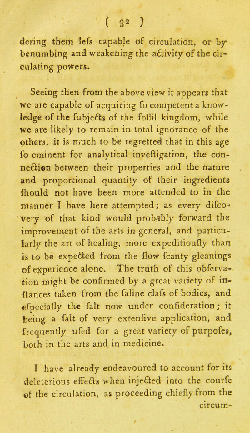 ' ( 8* ) dering them lefs capable of circulation, or by benumbing and weakening the a£Hvity of the cir- culating powers. Seeing then from the above view it appears that we are capable of acquiring fo competent a know- ledge of the fubjetts of the foffil kingdom, while we are likely to remain in total ignorance of the others, it is much to be regretted that in this age fo eminent for analytical inveftigation, the con- ne6ti®n between their properties and the nature and proportional quantity of their ingredients fhould not have been more attended to in the manner I have here attempted; as every difeo- very of that kind would probably forward the improvement of the arts in general, and particu- larly the art of healing, more expeditioufly than is to be expefted from the flow fcanty gleanings of experience alone. The truth of this obferva- tion might be confirmed by a great variety of in- flances taken from the faline clafs of bodies, and especially tire fait now under confideration; it being a fait of very extenlive application, and frequently ufed for a great variety of purpofes, both in the arts and in medicine. I have already endeavoured to account for its deleterious effe&s when injetted into the courfe of the circulation, as proceeding chiefly from the circum- /