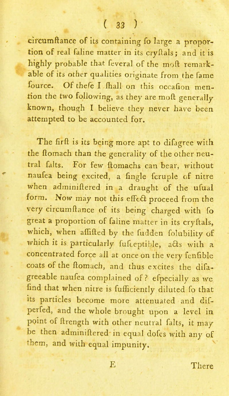 circumflance of its containing fo large a propor- tion of real faline matter in its cryftals; and it is highly probable that feveral of the mod remark- able of its other qualities originate from the fame fource. Of thefe I fhall on this occafion men- tion the two following, as they are moft generally known, though I believe they never have been attempted to be accounted for. The firft is its being more apt to difagree with the flomach than the generality of the other neu- tral falts. For few flomachs can bear, without naufea being excited, a fingle fcruple of nitre when adminiftered in a draught of the ufual form. Now may not this effcft proceed from the very circumftance of its being charged with fo great a proportion of faline matter in its cryftals, which, when aftifted by the fudden folubility of which it is particularly fufceptible, acts with a concentrated force all at once on the very fenfible coats of the ftomuch, and thus excites the difa- greeable naufea complained of? efpecially as we find that when nitre is fufliciently diluted fo that its particles become more attenuated and dif- perfed, and the whole brought upon a level in point of ftrength with other neutral falts, it may be then adminiftered in equal dofes with any of them, and with equal impunity. E There