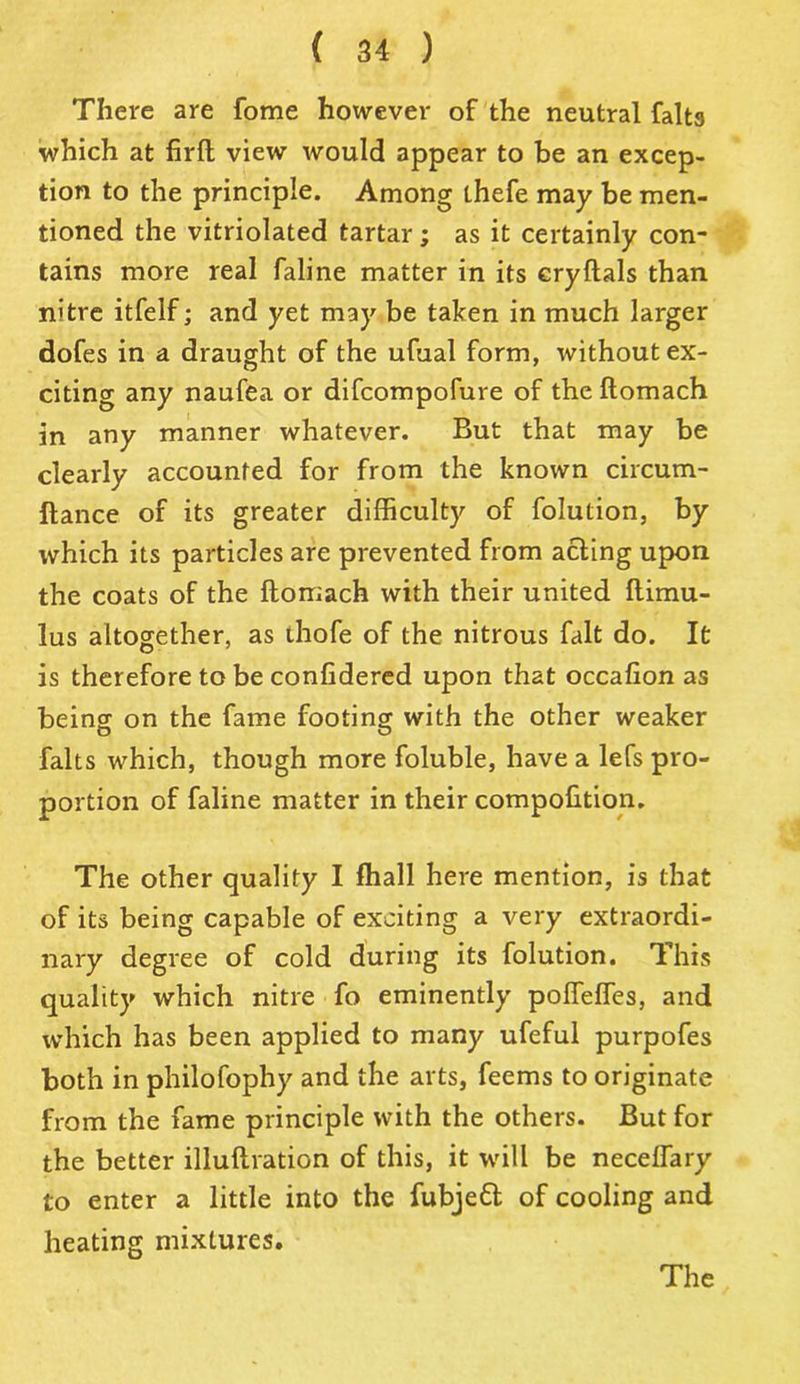There are fome however of the neutral falta which at firft view would appear to be an excep- tion to the principle. Among thefe may be men- tioned the vitriolated tartar; as it certainly con- tains more real faline matter in its cryftals than nitre itfelf; and yet may be taken in much larger dofes in a draught of the ufual form, without ex- citing any naufea or difcompofure of the llomach in any manner whatever. But that may be clearly accounted for from the known circum- ftance of its greater difficulty of folution, by which its particles are prevented from acting upon the coats of the llomach with their united flimu- lus altogether, as thofe of the nitrous fait do. It is therefore to be conlidered upon that occalion as being on the fame footing with the other weaker falts which, though more foluble, have a lefs pro- portion of faline matter in their compolition. The other quality I fhall here mention, is that of its being capable of exciting a very extraordi- nary degree of cold during its folution. This quality which nitre fo eminently poffelfes, and which has been applied to many ufeful purpofes both in philofophy and the arts, feems to originate from the fame principle with the others. But for the better illuftration of this, it will be necellary to enter a little into the fubjedl of cooling and heating mixtures. The